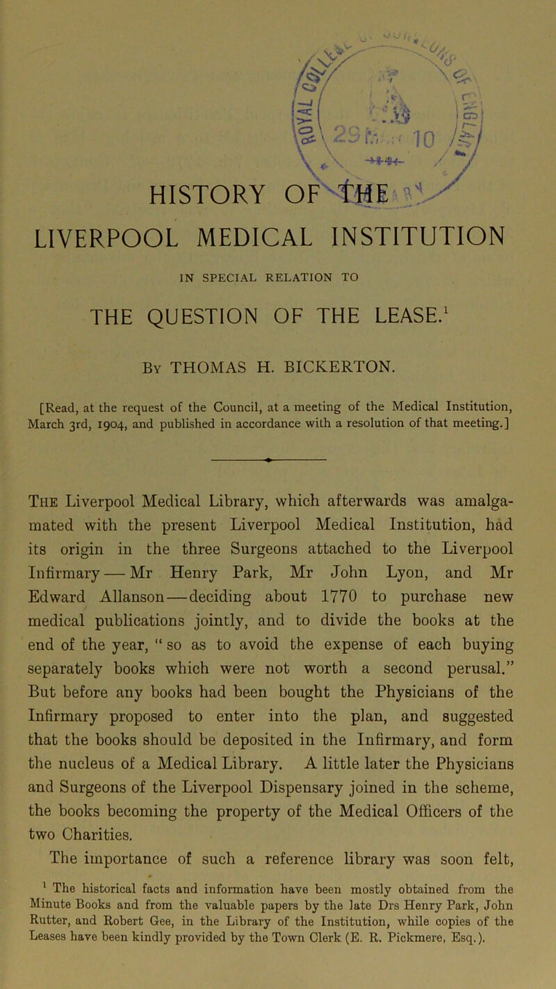 ry CD ! ■ 10 /C‘ »\ -»«- HISTORY OP THE ? LIVERPOOL MEDICAL INSTITUTION IN SPECIAL RELATION TO THE QUESTION OF THE LEASE.1 Bv THOMAS H. BICKERTON. [Read, at the request of the Council, at a meeting of the Medical Institution, March 3rd, 1904, and published in accordance with a resolution of that meeting.] The Liverpool Medical Library, which afterwards was amalga- mated with the present Liverpool Medical Institution, had its origin in the three Surgeons attached to the Liverpool Infirmary — Mr Henry Park, Mr John Lyon, and Mr Edward Allanson — deciding about 1770 to purchase new medical publications jointly, and to divide the books at the end of the year, “ so as to avoid the expense of each buying separately books which were not worth a second perusal.” But before any books had been bought the Physicians of the Infirmary proposed to enter into the plan, and suggested that the books should be deposited in the Infirmary, and form the nucleus of a Medical Library. A little later the Physicians and Surgeons of the Liverpool Dispensary joined in the scheme, the books becoming the property of the Medical Officers of the two Charities. The importance of such a reference library was soon felt, 1 The historical facts and information have been mostly obtained from the Minute Books and from the valuable papers by the late Drs Henry Park, John Rutter, and Robert Gee, in the Library of the Institution, while copies of the Leases have been kindly provided by the Town Clerk (E. R. Pickmere, Esq.).