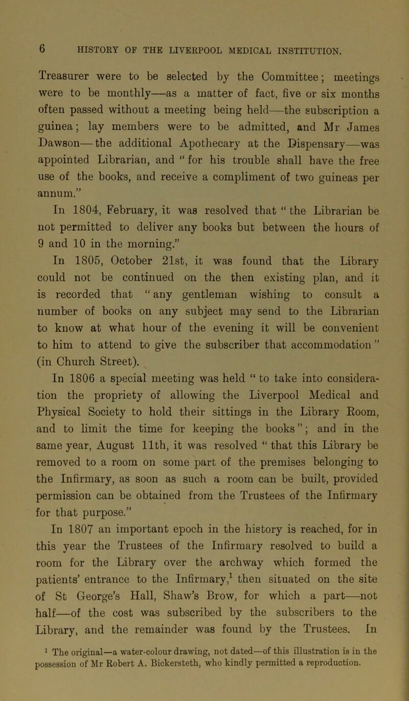 Treasurer were to be selected by the Committee; meetings were to be monthly—as a matter of fact, five or six months often passed without a meeting being held—the subscription a guinea; lay members were to be admitted, and Mr James Dawson—the additional Apothecary at the Dispensary—was appointed Librarian, and “ for his trouble shall have the free use of the books, and receive a compliment of two guineas per annum.” In 1804, February, it was resolved that “ the Librarian be not permitted to deliver any books but between the hours of 9 and 10 in the morning.” In 1805, October 21st, it was found that the Library could not be continued on the then existing plan, and it is recorded that “ any gentleman wishing to consult a number of books on any subject may send to the Librarian to know at what hour of the evening it will be convenient to him to attend to give the subscriber that accommodation ” (in Church Street). In 1806 a special meeting was held “ to take into considera- tion the propriety of allowing the Liverpool Medical and Physical Society to hold their sittings in the Library Eoom, and to limit the time for keeping the books ”; and in the same year, August 11th, it was resolved “ that this Library be removed to a room on some part of the premises belonging to the Infirmary, as soon as such a room can be built, provided permission can be obtained from the Trustees of the Infirmary for that purpose.” In 1807 an important epoch in the history is reached, for in this year the Trustees of the Infirmary resolved to build a room for the Library over the archway which formed the patients’ entrance to the Infirmary,1 then situated on the site of St George’s Hall, Shaw’s Brow, for which a part—not half—of the cost was subscribed by the subscribers to the Library, and the remainder was found by the Trustees. In 1 The original—a water-colour drawing, not dated—of this illustration is in the possession of Mr Robert A. Bickersteth, who kindly permitted a reproduction.