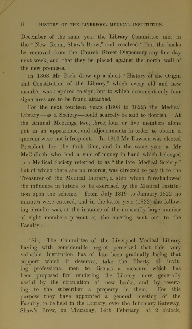 December of the same year the Library Committee met in the “ New Room, Shaw’s Brow,” and resolved “ that the books he removed from the Church Street Dispensary any fine day next week, and that they be placed against the north wall of the new premises.” In 1808 Mr Park drew up a short “ History of the Origin and Constitution of the Library,” which every old and new member was required to sign, but to which document only four signatures are to be found attached. For the next fourteen years (1808 to 1822) the Medical Library—as a Society—could scarcely be said to flourish. At the Annual Meetings, two, three, four, or five members alone put in an appearance, and adjournments in order to obtain a quorum were not infrequent. In 1812 Mr Dawson was elected President for the first time, and in the same year a Mr McCulloch, who had a sum of money in hand which belonged to a Medical Society referred to as “ the late Medical Society,” but of which there are no records, was directed to pay it to the Treasurer of the Medical Library, a step which foreshadowed the influence in future to be exercised by the Medical Institu- tion upon the scheme. From July 1819 to January 1822 no minutes were entered, and in the latter year (1822) the follow- ing circular was, at the instance of the unusually large number of eight members present at the meeting, sent out to the Faculty:— “ Sir,—The Committee of the Liverpool Medical Library having with considerable regret perceived that this very valuable Institution has of late been gradually losing that support which it deserves, take the liberty of invit- ing professional men to discuss a measure which has been proposed for rendering the Library more generally useful by the circulation of new books, and by. reserv- ing to the subscriber a property in them. For this purpose they have appointed a general meeting of the Faculty, to be held in the Library, over the Infirmary Gateway, Shaw’s Brow, on Thursday, 14th February, at 2 o’clock,