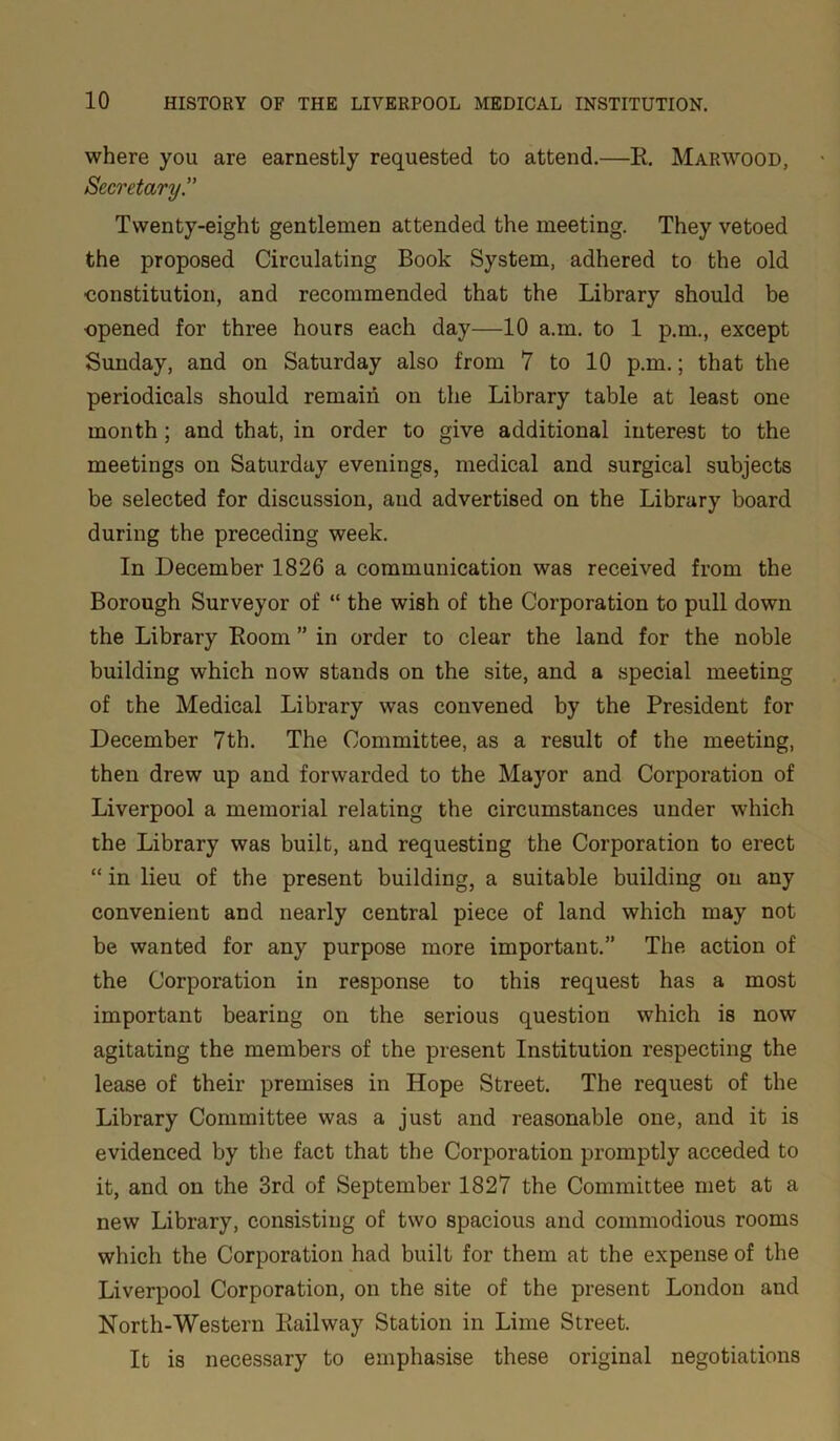 where you are earnestly requested to attend.—B. Marwood, Secretary.” Twenty-eight gentlemen attended the meeting. They vetoed the proposed Circulating Book System, adhered to the old constitution, and recommended that the Library should be opened for three hours each day—10 a.m. to 1 p.m., except Sunday, and on Saturday also from 7 to 10 p.m.; that the periodicals should remain on the Library table at least one month; and that, in order to give additional interest to the meetings on Saturday evenings, medical and surgical subjects be selected for discussion, and advertised on the Library board during the preceding week. In December 1826 a communication was received from the Borough Surveyor of “ the wish of the Corporation to pull down the Library Boom ” in order to clear the land for the noble building which now stands on the site, and a special meeting of the Medical Library was convened by the President for December 7th. The Committee, as a result of the meeting, then drew up and forwarded to the Mayor and Corporation of Liverpool a memorial relating the circumstances under which the Library was built, and requesting the Corporation to erect “ in lieu of the present building, a suitable building on any convenient and nearly central piece of land which may not be wanted for any purpose more important.” The action of the Corporation in response to this request has a most important bearing on the serious question which is now agitating the members of the present Institution respecting the lease of their premises in Hope Street. The request of the Library Committee was a just and reasonable one, and it is evidenced by the fact that the Corporation promptly acceded to it, and on the 3rd of September 1827 the Committee met at a new Library, consisting of two spacious and commodious rooms which the Corporation had built for them at the expense of the Liverpool Corporation, on the site of the present London and North-Western Eailway Station in Lime Street. It is necessary to emphasise these original negotiations