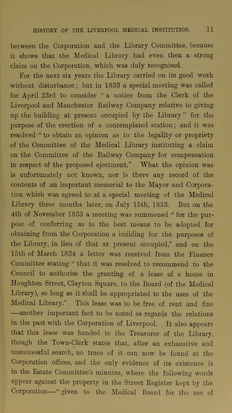 between the Corporation and the Library Committee, because it shows that the Medical Library had even then a strong claim on the Corporation, which was duly recognised. For the next six years the Library carried on its good work without disturbance; but in 1833 a special meeting was called for April 23rd to consider “ a notice from the Clerk of the Liverpool and Manchester Railway Company relative to giving up the building at present occupied by the Library ” for the purpose of the erection of a contemplated station; and it was resolved “ to obtain an opinion as to the legality or propriety of the Committee of the Medical Library instituting a claim on the Committee of the Railway Company for compensation in respect of the proposed ejectment.” What the opinion was is unfortunately not known, nor is there any record of the contents of an important memorial to the Mayor and Corpora- tion which was agreed to at a special meeting of the Medical Library three months later, on July 15th, 1833. But on the 4th of November 1833 a meeting was summoned “ for the pur- pose of conferring as to the best means to be adopted for obtaining from the Corporation a building for the purposes of the Library, in lieu of that at present occupied,” and on the 15th of March 1834 a letter was received from the Finance Committee stating “ that it was resolved to recommend to the Council to authorise the granting of a lease of a house in Houghton Street, Clayton Square, to the Board (of the Medical Library), so long as it shall be appropriated to the uses of the Medical Library.” This lease was to be free of rent and fine —another important fact to be noted as regards the relations in the past with the Corporation of Liverpool. It also appears that this lease was handed to the Treasurer of the Library, though the Town-Clerk states that, after an exhaustive and unsuccessful search, no trace of it can now be found at the Corporation offices, and the only evidence of its existence is in the Estate Committee’s minutes, where the f olio win o- words appear against the property in the Street Register kept by the Corporation—“ given to the Medical Board for the use of