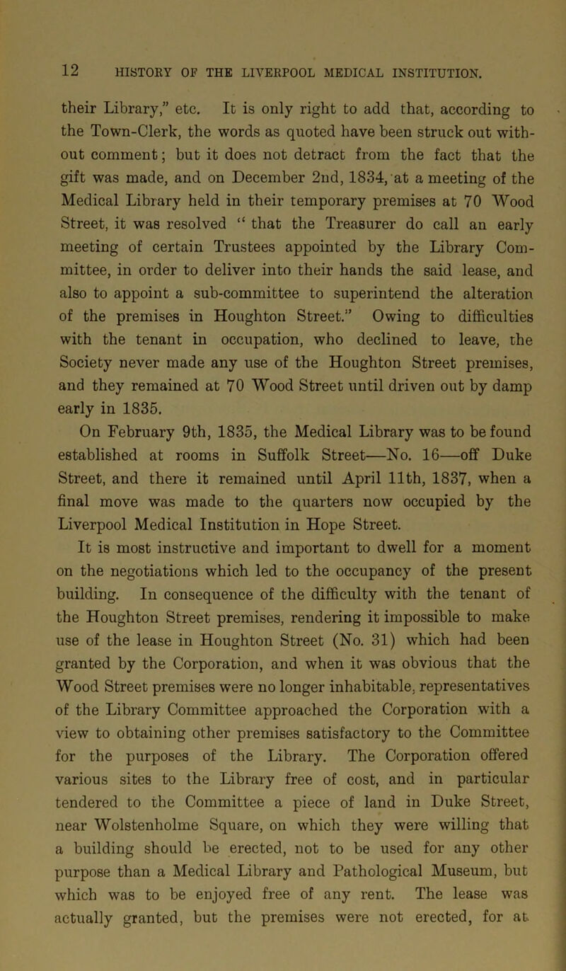 their Library,” etc. It is only right to add that, according to the Town-Clerk, the words as quoted have been struck out with- out comment; but it does not detract from the fact that the gift was made, and on December 2nd, 1834, at a meeting of the Medical Library held in their temporary premises at 70 Wood Street, it was resolved “ that the Treasurer do call an early meeting of certain Trustees appointed by the Library Com- mittee, in order to deliver into their hands the said lease, and also to appoint a sub-committee to superintend the alteration of the premises in Houghton Street.” Owing to difficulties with the tenant in occupation, who declined to leave, the Society never made any use of the Houghton Street premises, and they remained at 70 Wood Street until driven out by damp early in 1835. On February 9th, 1835, the Medical Library was to be found established at rooms in Suffolk Street—No. 16—off Duke Street, and there it remained until April 11th, 1837, when a final move was made to the quarters now occupied by the Liverpool Medical Institution in Hope Street. It is most instructive and important to dwell for a moment on the negotiations which led to the occupancy of the present building. In consequence of the difficulty with the tenant of the Houghton Street premises, rendering it impossible to make use of the lease in Houghton Street (No. 31) which had been granted by the Corporation, and when it was obvious that the Wood Street premises were no longer inhabitable, representatives of the Library Committee approached the Corporation with a view to obtaining other premises satisfactory to the Committee for the purposes of the Library. The Corporation offered various sites to the Library free of cost, and in particular tendered to the Committee a piece of land in Duke Street, near Wolstenholme Square, on which they were willing that a building should be erected, not to be used for any other purpose than a Medical Library and Pathological Museum, but which was to be enjoyed free of any rent. The lease was actually granted, but the premises were not erected, for at