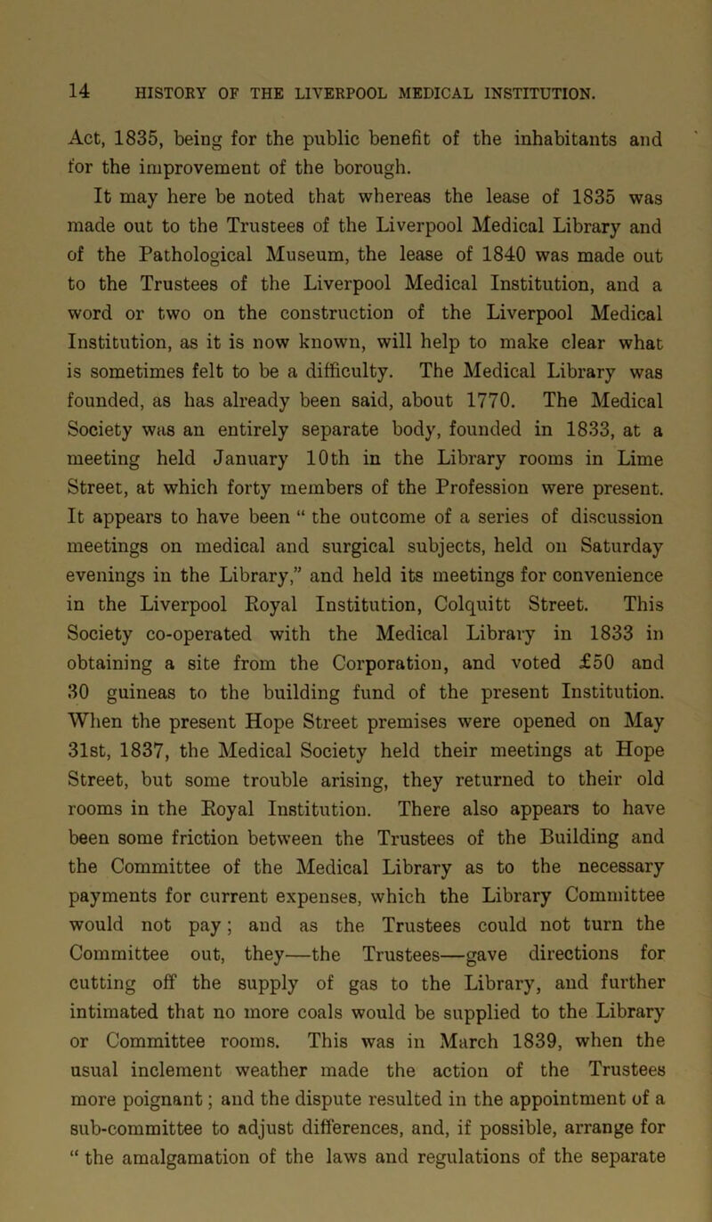 Act, 1835, being for the public benefit of the inhabitants and for the improvement of the borough. It may here be noted that whereas the lease of 1835 was made out to the Trustees of the Liverpool Medical Library and of the Pathological Museum, the lease of 1840 was made out to the Trustees of the Liverpool Medical Institution, and a word or two on the construction of the Liverpool Medical Institution, as it is now known, will help to make clear what is sometimes felt to be a difficulty. The Medical Library was founded, as has already been said, about 1770. The Medical Society was an entirely separate body, founded in 1833, at a meeting held January 10 th in the Library rooms in Lime Street, at which forty members of the Profession were present. It appears to have been “ the outcome of a series of discussion meetings on medical and surgical subjects, held on Saturday evenings in the Library,” and held its meetings for convenience in the Liverpool Poyal Institution, Colquitt Street. This Society co-operated with the Medical Library in 1833 in obtaining a site from the Corporation, and voted £50 and 30 guineas to the building fund of the present Institution. When the present Hope Street premises were opened on May 31st, 1837, the Medical Society held their meetings at Hope Street, but some trouble arising, they returned to their old rooms in the Eoyal Institution. There also appears to have been some friction between the Trustees of the Building and the Committee of the Medical Library as to the necessary payments for current expenses, which the Library Committee would not pay; and as the Trustees could not turn the Committee out, they—the Trustees—gave directions for cutting off the supply of gas to the Library, and further intimated that no more coals would be supplied to the Library or Committee rooms. This was in March 1839, when the usual inclement weather made the action of the Trustees more poignant; and the dispute resulted in the appointment of a sub-committee to adjust differences, and, if possible, arrange for “ the amalgamation of the laws and regulations of the separate