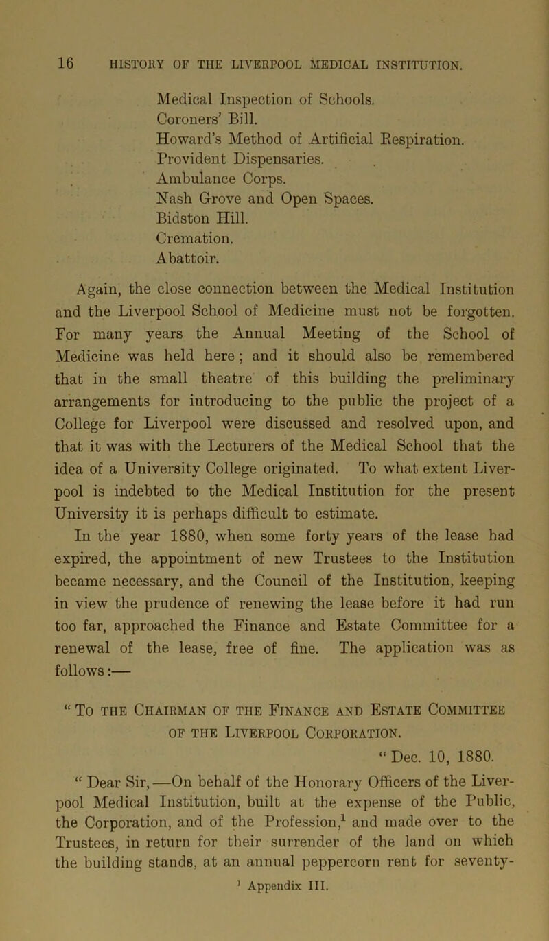 Medical Inspection of Schools. Coroners’ Bill. Howard’s Method of Artificial Bespiration. Provident Dispensaries. Ambulance Corps. Nash Grove and Open Spaces. Bidston Hill. Cremation. Abattoir. Again, the close connection between the Medical Institution and the Liverpool School of Medicine must not be forgotten. For many years the Annual Meeting of the School of Medicine was held here ; and it should also be remembered that in the small theatre of this building the preliminary arrangements for introducing to the public the project of a College for Liverpool were discussed and resolved upon, and that it was with the Lecturers of the Medical School that the idea of a University College originated. To what extent Liver- pool is indebted to the Medical Institution for the present University it is perhaps difficult to estimate. In the year 1880, when some forty years of the lease had expired, the appointment of new Trustees to the Institution became necessary, and the Council of the Institution, keeping in view the prudence of renewing the lease before it had run too far, approached the Finance and Estate Committee for a renewal of the lease, free of fine. The application was as follows:— “ To the Chairman of the Finance and Estate Committee of the Liverpool Corporation. “ Dec. 10, 1880. “ Dear Sir,—On behalf of the Honorary Officers of the Liver- pool Medical Institution, built at the expense of the Public, the Corporation, and of the Profession,1 and made over to the Trustees, in return for their surrender of the land on which the building stands, at an annual peppercorn rent for seventy-