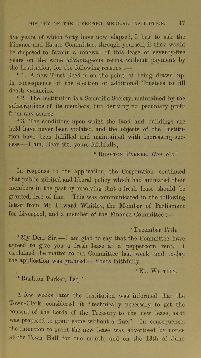 five years, of which forty have now elapsed, I beg to ask the Finance and Estate Committee, through yourself, if they would be disposed to favour a renewal of this lease of seventy-five years on the same advantageous terms, without payment by the Institution, for the following reasons :— “ 1. A new Trust Deed is on the point of being drawn up, in consequence of the election of additional Trustees to fill death vacancies. “ 2. The Institution is a Scientific Society, maintained by the subscriptions of its members, but deriving no pecuniary profit from any source. “ 3. The conditions upon which the land and buildings are held have never been violated, and the objects of the Institu- tion have been fulfilled and maintained with increasing suc- cess.—I am, Dear Sir, yours faithfully, “ Eushton Parker, Hon. Sec.” In response to the application, the Corporation continued that public-spirited and liberal policy which had animated their members in the past by resolving that a fresh lease should be granted, free of fine. This was communicated in the following letter from Mr Edward Whitley, the Member of Parliament for Liverpool, and a member of the Finance Committee :— “December 17 th. “ My Dear Sir,—I am glad to say that the Committee have agreed to give you a fresh lease at a peppercorn rent. I explained the matter to our Committee last week, and to-day the application was granted.—Yours faithfully, “Ed. Whitley. “ Eushton Parker, Esq.” A few weeks later the Institution was informed that the Town-Clerk considered it “ technically necessary to get the consent of the Lords of the Treasury to the new lease, as it was proposed to grant same without a fine.” In consequence, the intention to grant the new lease- was advertised by notice at the Town Hall for one month, and on the 13th of June