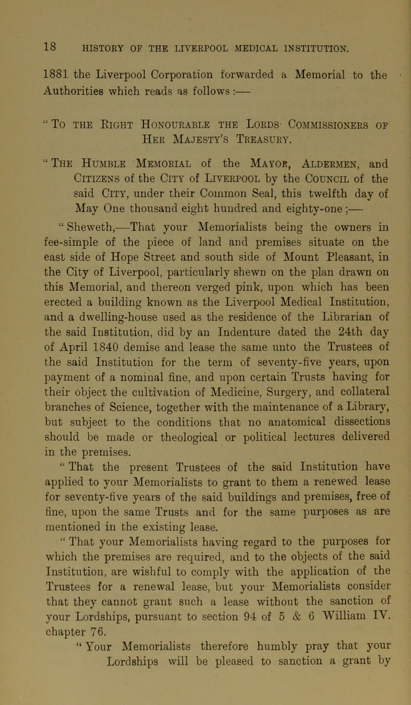 1881 the Liverpool Corporation forwarded a Memorial to the Authorities which reads as follows :— “ To the Right Honourable the Lords- Commissioners of Her Majesty’s Treasury. “ The Humble Memorial of the Mayor, Aldermen, and Citizens of the City of Liverpool by the Council of the said City, under their Common Seal, this twelfth day of May One thousand eight hundred and eighty-one;— “ Sheweth,—That your Memorialists being the owners in fee-simple of the piece of land and premises situate on the east side of Hope Street and south side of Mount Pleasant, in the City of Liverpool, particularly shewn on the plan drawn on this Memorial, and thereon verged pink, upon which has been erected a building known as the Liverpool Medical Institution, and a dwelling-house used as the residence of the Librarian of the said Institution, did by an Indenture dated the 24th day of April 1840 demise and lease the same unto the Trustees of the said Institution for the term of seventy-five years, upon payment of a nominal fine, and upon certain Trusts having for their object the cultivation of Medicine, Surgery, and collateral branches of Science, together with the maintenance of a Library, but subject to the conditions that no anatomical dissections should be made or theological or political lectures delivered in the premises. “ That the present Trustees of the said Institution have applied to your Memorialists to grant to them a renewed lease for seventy-five years of the said buildings and premises, free of fine, upon the same Trusts and for the same purposes as are mentioned in the existing lease. “ That your Memorialists having regard to the purposes for which the premises are required, and to the objects of the said Institution, are wishful to comply with the application of the Trustees for a renewal lease, but your Memorialists consider that they cannot grant such a lease without the sanction of your Lordships, pursuant to section 94 of 5 & 6 William IV. chapter 76. “ Your Memorialists therefore humbly pray that your Lordships will be pleased to sanction a grant by