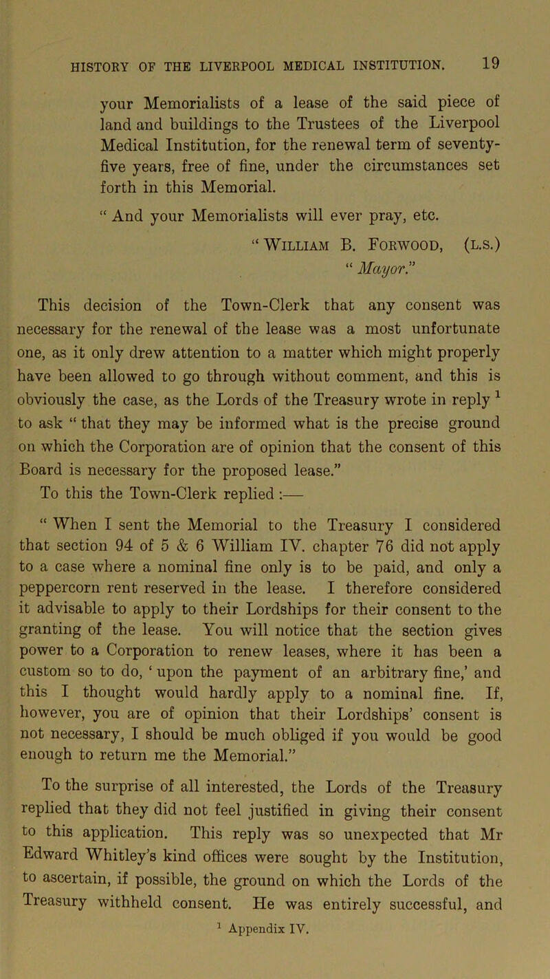 your Memorialists of a lease of the said piece of land and buildings to the Trustees of the Liverpool Medical Institution, for the renewal term of seventy- five years, free of fine, under the circumstances set forth in this Memorial. “ And your Memorialists will ever pray, etc. “ William B. Forwood, (l.s.) “ Mayor” This decision of the Town-Clerk that any consent was necessary for the renewal of the lease was a most unfortunate one, as it only drew attention to a matter which might properly have been allowed to go through without comment, and this is obviously the case, as the Lords of the Treasury wrote in reply 1 to ask “ that they may be informed what is the precise ground on which the Corporation are of opinion that the consent of this Board is necessary for the proposed lease.” To this the Town-Clerk replied :— “ When I sent the Memorial to the Treasury I considered that section 94 of 5 & 6 William IY. chapter 76 did not apply to a case where a nominal fine only is to be paid, and only a peppercorn rent reserved in the lease. I therefore considered it advisable to apply to their Lordships for their consent to the granting of the lease. You will notice that the section gives power to a Corporation to renew leases, where it has been a custom so to do, ‘ upon the payment of an arbitrary fine,’ and this I thought would hardly apply to a nominal fine. If, however, you are of opinion that their Lordships’ consent is not necessary, I should be much obliged if you would be good enough to return me the Memorial.” To the surprise of all interested, the Lords of the Treasury replied that they did not feel justified in giving their consent to this application. This reply was so unexpected that Mr Edward Whitley’s kind offices were sought by the Institution, to ascertain, if possible, the ground on which the Lords of the Treasury withheld consent. He was entirely successful, and