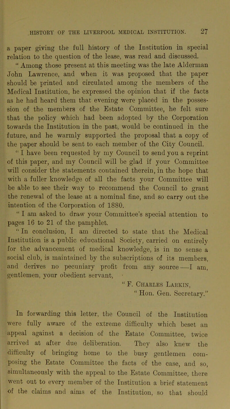 a paper giving the full history of the Institution in special relation to the question of the lease, was read and discussed. “ Among those present at this meeting was the late Alderman John Lawrence, and when it was proposed that the paper should be printed and circulated among the members of the Medical Institution, he expressed the opinion that if the facts as he had heard them that evening were placed in the posses- sion of the members of the Estate Committee, he felt sure that the policy which had been adopted by the Corporation towards the Institution in the past, would be continued in the future, and he warmly supported the proposal that a copy of the paper should be sent to each member of the City Council. “ I have been requested by my Council to send you a reprint of this paper, and my Council will be glad if your Committee will consider the statements contained therein, in the hope that with a fuller knowledge of all the facts your Committee will be able to see their way to recommend the Council to grant the renewal of the lease at a nominal fine, and so carry out the intention of the Corporation of 1880. “ I am asked to draw your Committee’s special attention to pages 16 to 21 of the pamphlet. “ In conclusion, I am directed to state that the Medical Institution is a public educational Society, carried on entirely for the advancement of medical knowledge, is in no sense a social club, is maintained by the subscriptions of its members, and derives no pecuniary profit from any source—I am, gentlemen, your obedient servant, “ F. Charles Larkin, “ Hon. Gen. Secretary.” In forwarding this letter, the Council of the Institution were fully aware of the extreme difficulty which beset an appeal against a decision of the Estate Committee, twice arrived at after due deliberation. They also knew the difficulty of bringing home to the busy gentlemen com- posing the Estate Committee the facts of the case, and so, simultaneously with the appeal to the Estate Committee, there went out to every member of the Institution a brief statement of the claims and aims of the Institution, so that should