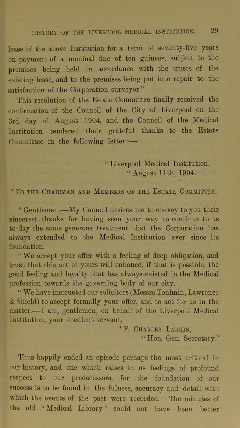 lease of the above Institution for a term of seventy-five years on payment of a nominal fine of ten guineas, subject to the premises being held in accordance with the trusts of the existing lease, and to the premises being put into repair to the satisfaction of the Corporation surveyor.” This resolution of the Estate Committee finally received the confirmation of the Council of the City of Liverpool on the 3rd day of August 1904, and the Council of the Medical Institution tendered their grateful thanks to the Estate Committee in the following letter:— “ Liverpool Medical Institution, “ August 11th, 1904. “ To the Chairman and Members of the Estate Committee. “ Gentlemen,—My Council desires me to convey to you their sincerest thanks for having seen your way to continue to us to-day the same generous treatment that the Corporation has always extended to the Medical Institution ever since its foundation. “ We accept your offer with a feeling of deep obligation, and trust that this act of yours will enhance, if that is possible, the good feeling and loyalty that has always existed in the Medical profession towards the governing body of our city. “We have instructed our solicitors (Messrs Toulmin, Lawrence & Shield) to accept formally your offer, and to act for us in the matter.—I am, gentlemen, on behalf of the Liverpool Medical Institution, your obedient servant, “F. Charles Larkin, “ Hon. Gen. Secretary.” Thus happily ended an episode perhaps the most critical in our history, and one which raises in us feelings of profound respect to our predecessors, for the foundation of our success is to be found in the fulness, accuracy and detail with which the events of the past were recorded. The minutes of the old “ Medical Library ” could not have been better