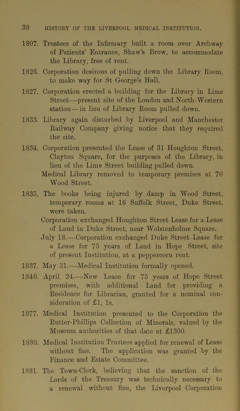 1807. Trustees of the Infirmary built a room over Archway of Patients’ Entrance, Shaw’s Brow, to accommodate the Library, free of rent. 1826. Corporation desirous of pulling down the Library Boom, to make way for St George’s Hall. 1827. Corporation erected a building for the Library in Lime Street—present site of the London and North-Western station — in lieu of Library Boom pulled down. 1833. Library again disturbed by Liverpool and Manchester Bailway Company giving notice that they required the site. 1834. Corporation presented the Lease of 31 Houghton Street, Clayton Square, for the purposes of the Library, in lieu of the Lime Street building pulled down. Medical Library removed to temporary premises at 70 Wood Street. 1835. The books being injured by damp in Wood Street, temporary rooms at 16 Suffolk Street, Duke Street, were taken. Corporation exchanged Houghton Street Lease for a Lease of Land in Duke Street, near Wolstenholme Square. July 18.—Corporation exchanged Duke Street Lease for a Lease for 75 years of Land in Hope Street, site of present Institution, at a peppercorn rent. 1837. May 31.—Medical Institution formally opened. 1840. April 24.—New Lease for 75 years of Hope Street premises, with additional Land for providing a Besidence for Librarian, granted for a nominal con- sideration of £1, Is. 1877. Medical Institution presented to the Corporation the Butter-Phillips Collection of Minerals, valued by the Museum authorities of that date at £1300. 1880. Medical Institution Trustees applied for renewal of Lease without fine. The application was granted by the Finance and Estate Committee. 1881. The Town-Clerk, believing that the sanction of the Lords of the Treasury was technically necessary to a renewal without fine, the Liverpool Corporation