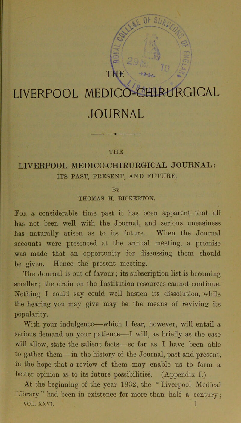 LIVERPOOL ir Z* 7 MEDICO-CHIRURGICAL JOURNAL THE LIVERPOOL MEDICO-CHIRURGICAL JOURNAL: ITS PAST, PRESENT, AND FUTURE. By THOMAS H. BICKERTON. For a considerable time past it has been apparent that all has not been well with the Journal, and serious uneasiness has naturally arisen as to its future. When the Journal accounts were presented at the annual meeting, a promise was made that an opportunity for discussing them should be given. Hence the present meeting. The Journal is out of favour ; its subscription list is becoming smaller; the drain on the Institution resources cannot continue. Nothing I could say could well hasten its dissolution, while the hearing you may give may be the means of reviving its popularity. With your indulgence—which I fear, however, will entail a serious demand on your patience—I will, as briefly as the case will allow, state the salient facts—so far as I have been able to gather them—in the history of the Journal, past and present, in the hope that a review of them may enable us to form a better opinion as to its future possibilities. (Appendix I.) At the beginning of the year 1832, the “ Liverpool Medical Library ” had been in existence for more than half a century;