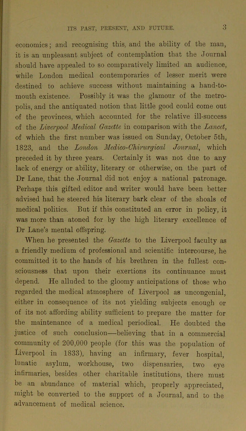 economics; and recognising this, and the ability of the man, it is an unpleasant subject of contemplation that the Journal should have appealed to so comparatively limited an audience, while London medical contemporaries of lesser merit were destined to achieve success without maintaining a hand-to- mouth existence. Possibly it was the glamour of the metro- polis, and the antiquated notion that little good could come out of the provinces, which accounted for the relative ill-success of the Liverpool Medical Gazette in comparison with the Lancet, of which the first number was issued on Sunday, October 5th, 1823, and the London Medico-Chirurgical Journal, which preceded it by three years. Certainly it was not due to any lack of energy or ability, literary or otherwise, on the part of Dr Lane, that the Journal did not enjoy a national patronage. Perhaps this gifted editor and writer would have been better advised had he steered his literary bark clear of the shoals of medical politics. But if this constituted an error in policy, it was more than atoned for by the high literary excellence of Dr Lane’s mental offspring. When he presented the Gazette to the Liverpool faculty as a friendly medium of professional and scientific intercourse, he committed it to the hands of his brethren in the fullest con- sciousness that upon their exertions its continuance must depend. He alluded to the gloomy anticipations of those who regarded the medical atmosphere of Liverpool as uncongenial, either in consequence of its not yielding subjects enough or of its not affording ability sufficient to prepare the matter for the maintenance of a medical periodical. He doubted the justice of such conclusion—believing that in a commercial community of 200,000 people (for this was the population of Liverpool in 1833), having an infirmary, fever hospital, lunatic asylum, workhouse, two dispensaries, two eye infirmaries, besides other charitable institutions, there must be an abundance of material which, properly appreciated, might be converted to the support of a Journal, and to the advancement of medical science.