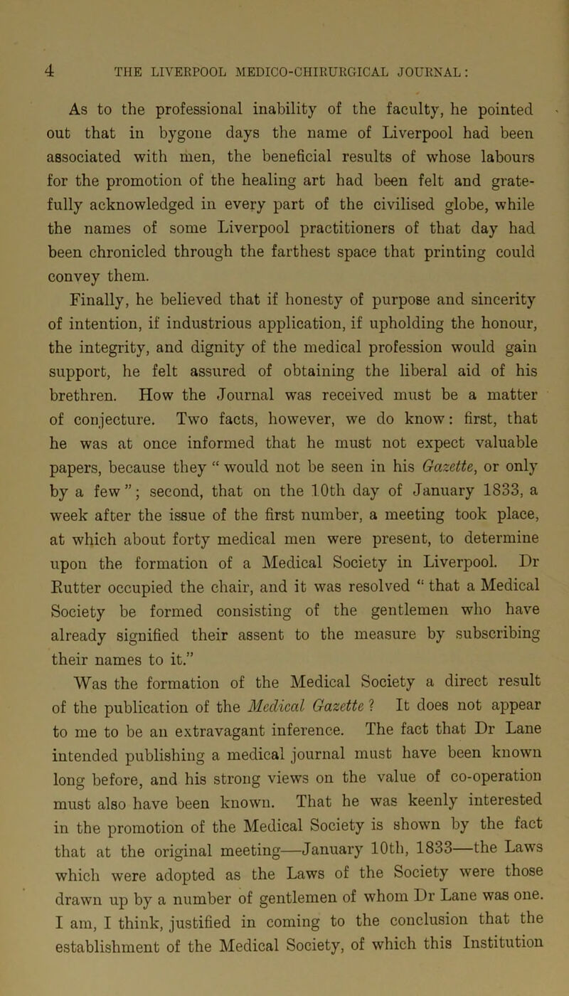 As to the professional inability of the faculty, he pointed out that in bygone days the name of Liverpool had been associated with men, the beneficial results of whose labours for the promotion of the healing art had been felt and grate- fully acknowledged in every part of the civilised globe, while the names of some Liverpool practitioners of that day had been chronicled through the farthest space that printing could convey them. Finally, he believed that if honesty of purpose and sincerity of intention, if industrious application, if upholding the honour, the integrity, and dignity of the medical profession would gain support, he felt assured of obtaining the liberal aid of his brethren. How the Journal was received must be a matter of conjecture. Two facts, however, we do know: first, that he was at once informed that he must not expect valuable papers, because they “ would not be seen in his Gazette, or only by a few”; second, that on the 1.0th day of January 1833, a week after the issue of the first number, a meeting took place, at which about forty medical men were present, to determine upon the formation of a Medical Society in Liverpool. Dr Rutter occupied the chair, and it was resolved “ that a Medical Society be formed consisting of the gentlemen who have already signified their assent to the measure by subscribing their names to it.” Was the formation of the Medical Society a direct result of the publication of the Medical Gazette ? It does not appear to me to be an extravagant inference. The fact that Dr Lane intended publishing a medical journal must have been known long before, and his strong views on the value of co-operation must also have been known. That he was keenly interested in the promotion of the Medical Society is shown by the fact that at the original meeting—January 10th, 1833—the Laws which were adopted as the Laws of the Society were those drawn up by a number of gentlemen of whom Dr Lane was one. I am, I think, justified in coming to the conclusion that the establishment of the Medical Society, of which this Institution