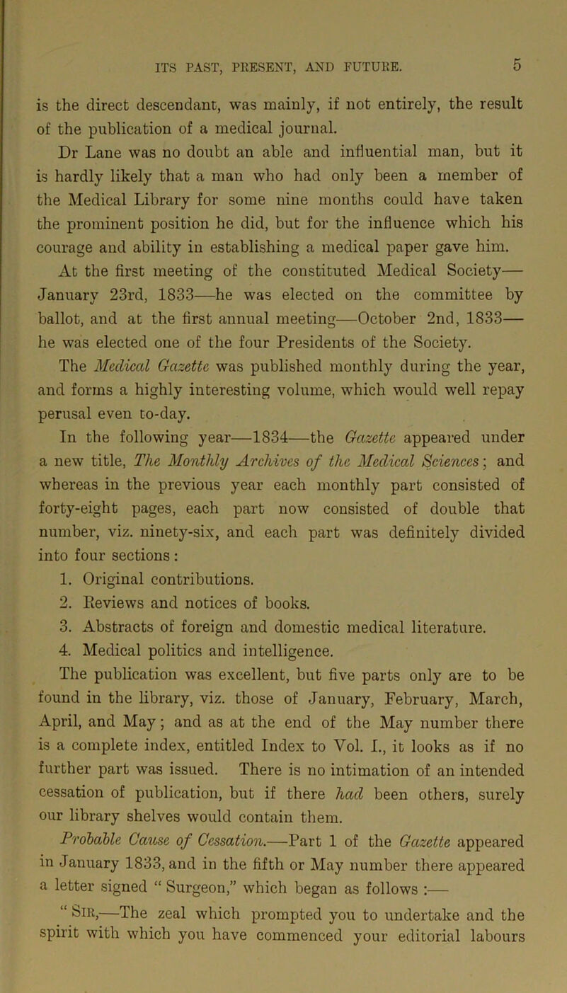 is the direct descendant, was mainly, if not entirely, the result of the publication of a medical journal. Dr Lane was no doubt an able and influential man, but it is hardly likely that a man who had only been a member of the Medical Library for some nine months could have taken the prominent position he did, but for the influence which his courage and ability in establishing a medical paper gave him. At the first meeting of the constituted Medical Society— January 23rd, 1833—he was elected on the committee by ballot, and at the first annual meeting—October 2nd, 1833— he was elected one of the four Presidents of the Society. The Medical Gazette was published monthly during the year, and forms a highly interesting volume, which would well repay perusal even to-day. In the following year—1834—the Gazette appeared under a new title, The Monthly Archives of the Medical Sciences; and whereas in the previous year each monthly part consisted of forty-eight pages, each part now consisted of double that number, viz. ninety-six, and each part was definitely divided into four sections: 1. Original contributions. 2. Pieviews and notices of books. 3. Abstracts of foreign and domestic medical literature. 4. Medical politics and intelligence. The publication was excellent, but five parts only are to be found in the library, viz. those of January, February, March, April, and May; and as at the end of the May number there is a complete index, entitled Index to Vol. I., it looks as if no further part was issued. There is no intimation of an intended cessation of publication, but if there had been others, surely our library shelves would contain them. Probable Cause of Cessation.—Part 1 of the Gazette appeared in January 1833, and in the fifth or May number there appeared a letter signed “ Surgeon,” which began as follows :— “ Sir,—The zeal which prompted you to undertake and the spirit with which you have commenced your editorial labours