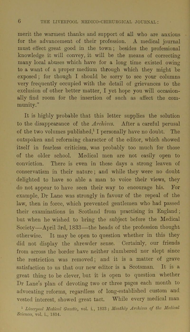 merit the warmest thanks and support of all who are anxious for the advancement of their profession. A medical journal must effect great good in the town; besides the professional knowledge it will convey, it will be the means of correcting many local abuses which have for a long time existed owing to a want of a proper medium through which they might be exposed ; for though I should be sorry to see your columns very frequently occupied with the detail of grievances to the exclusion of other better matter, I yet hope you will occasion- ally find room for the insertion of such as affect the com- munity.” It is highly probable that this letter supplies the solution to the disappearance of the Archives. After a careful perusal of the two volumes published,1 I personally have no doubt. The outspoken and reforming character of the editor, which showed itself in fearless criticism, was probably too much for those of the older school. Medical men are not easily open to conviction. There is even in these days a strong leaven of conservatism in their nature; and while they were no doubt delighted to have so able a man to voice their views, they do not appear to have seen their way to encourage his. For example, Dr Lane was strongly in favour of the repeal of the law, then in force, which prevented gentlemen who had passed their examinations in Scotland from practising in England; but when he wished to bring the subject before the Medical Society—April 3rd, 1833—the heads of the profession thought otherwise. It may be open to question whether in this they did not display the shrewder sense. Certainly, our friends from across the border have neither slumbered nor slept since the restriction was removed; and it is a matter of grave satisfaction to us that our new editor is a Scotsman. It is a great thing to be clever, but it is open to question whether Dr Lane’s plan of devoting two or three pages each month to advocating reforms, regardless of long-established custom and vested interest, showed great tact. While every medical man 1 Liverpool Medical Gazette, vol. i., 1833 ; Monthly Archives of the Medical Sciences, vol. i., 1834.