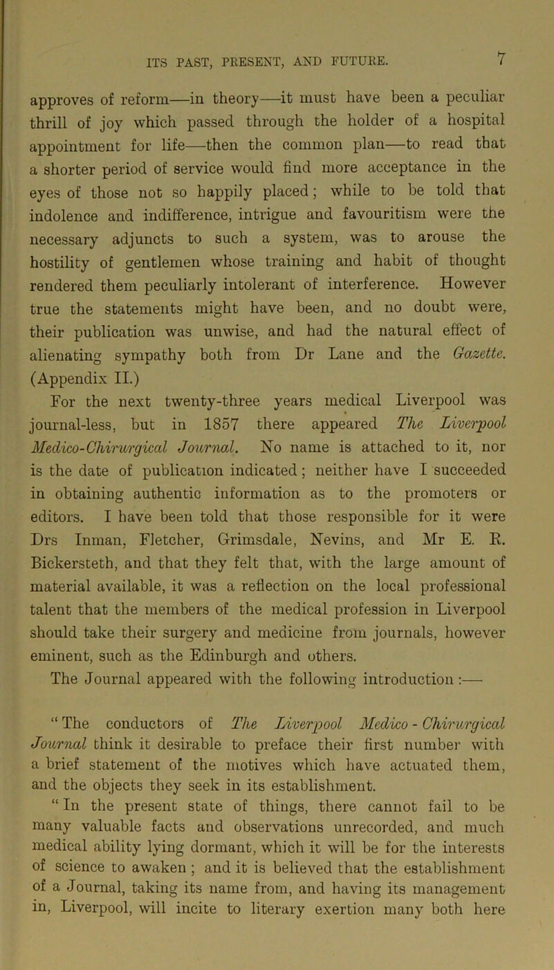 approves of reform—in theory—it must have been a peculiar thrill of joy which passed through the holder of a hospital appointment for life—then the common plan—to read that a shorter period of service would find more acceptance in the eyes of those not so happily placed; while to be told that indolence and indifference, intrigue and favouritism were the necessary adjuncts to such a system, was to arouse the hostility of gentlemen whose training and habit of thought rendered them peculiarly intolerant of interference. However true the statements might have been, and no doubt were, their publication was unwise, and had the natural effect of alienating sympathy both from Dr Lane and the Gazette. (Appendix II.) For the next twenty-three years medical Liverpool was journal-less, but in 1857 there appeared The Liverpool Medico-Cliirurgical Journal. No name is attached to it, nor is the date of publication indicated; neither have I succeeded in obtaining authentic information as to the promoters or editors. I have been told that those responsible for it were Drs Inman, Fletcher, Grimsdale, Nevins, and Mr E. E. Bickersteth, and that they felt that, with the large amount of material available, it was a reflection on the local professional talent that the members of the medical profession in Liverpool should take their surgery and medicine from journals, however eminent, such as the Edinburgh and others. The Journal appeared with the following introduction :— “ The conductors of The Liverpool Medico - Chirurgical Journal think it desirable to preface their first number with a brief statement of the motives which have actuated them, and the objects they seek in its establishment. “ In the present state of things, there cannot fail to be many valuable facts and observations unrecorded, and much medical ability lying dormant, which it will be for the interests of science to awaken ; and it is believed that the establishment of a Journal, taking its name from, and having its management in, Liverpool, will incite to literary exertion many both here