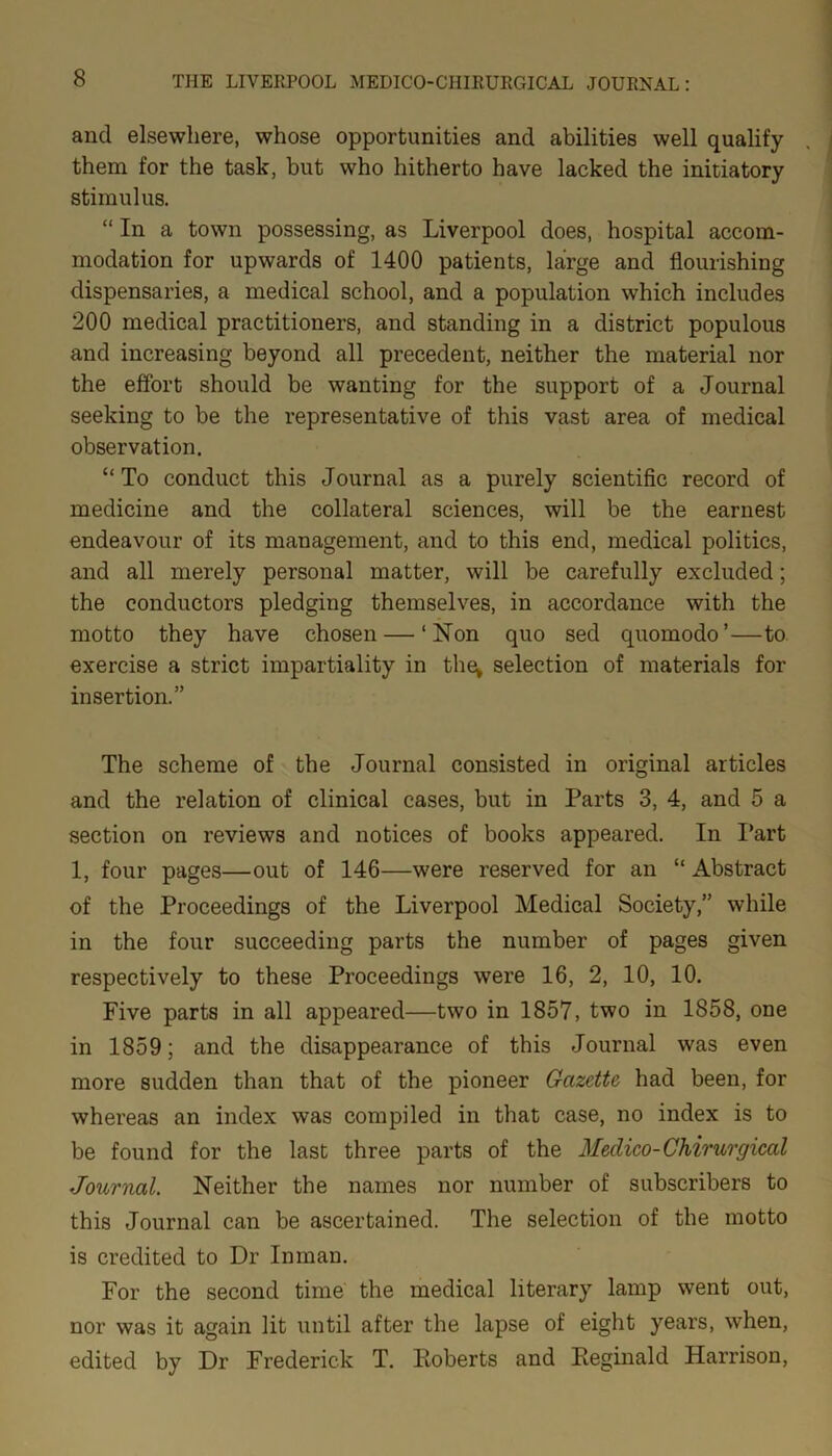 and elsewhere, whose opportunities and abilities well qualify them for the task, but who hitherto have lacked the initiatory stimulus. “ In a town possessing, as Liverpool does, hospital accom- modation for upwards of 1400 patients, large and flourishing dispensaries, a medical school, and a population which includes 200 medical practitioners, and standing in a district populous and increasing beyond all precedent, neither the material nor the effort should be wanting for the support of a Journal seeking to be the representative of this vast area of medical observation. “To conduct this Journal as a purely scientific record of medicine and the collateral sciences, will be the earnest endeavour of its management, and to this end, medical politics, and all merely personal matter, will be carefully excluded; the conductors pledging themselves, in accordance with the motto they have chosen — ‘Non quo sed quomodo’—to exercise a strict impartiality in the; selection of materials for insertion.” The scheme of the Journal consisted in original articles and the relation of clinical cases, but in Parts 3, 4, and 5 a section on reviews and notices of books appeared. In Part 1, four pages—out of 146—were reserved for an “Abstract of the Proceedings of the Liverpool Medical Society,” while in the four succeeding parts the number of pages given respectively to these Proceedings were 16, 2, 10, 10. Five parts in all appeared—two in 1857, two in 1858, one in 1859; and the disappearance of this Journal was even more sudden than that of the pioneer Gazette had been, for whereas an index was compiled in that case, no index is to be found for the last three parts of the Medico-Chirurgical Journal. Neither the names nor number of subscribers to this Journal can be ascertained. The selection of the motto is credited to Dr Inman. For the second time the medical literary lamp went out, nor was it again lit until after the lapse of eight years, when, edited by Dr Frederick T. Roberts and Reginald Harrison,