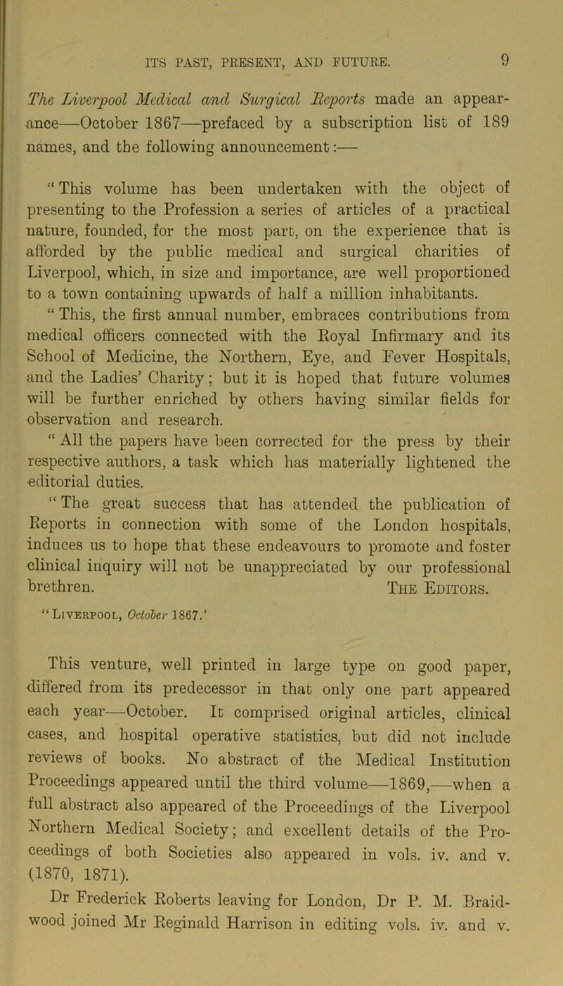 The Liverpool Medical and Surgical Reports made an appear- ance—October 1867—prefaced by a subscription list of 189 names, and the following announcement:— “ This volume has been undertaken with the object of presenting to the Profession a series of articles of a practical nature, founded, for the most part, on the experience that is afforded by the public medical and surgical charities of Liverpool, which, in size and importance, are well proportioned to a town containing upwards of half a million inhabitants. “ This, the first annual number, embraces contributions from medical officers connected with the Koyal Infirmary and its School of Medicine, the Northern, Eye, and Fever Hospitals, and the Ladies’ Charity; but it is hoped that future volumes will be further enriched by others having similar fields for observation and research. “ All the papers have been corrected for the press by their respective authors, a task which has materially lightened the editorial duties. “ The great success that has attended the publication of Reports in connection with some of the London hospitals, induces us to hope that these endeavours to promote and foster clinical inquiry will not be unappreciated by our professional brethren. The Editors. “Liverpool, October 1867.’ This venture, well printed in large type on good paper, differed from its predecessor in that only one part appeared each year—October. It comprised original articles, clinical cases, and hospital operative statistics, but did not include reviews of books. No abstract of the Medical Institution Proceedings appeared until the third volume—1869,—when a full abstract also appeared of the Proceedings of the Liverpool Northern Medical Society; and excellent details of the Pro- ceedings of both Societies also appeared in vols. iv. and v. (1870, 1871). Dr Frederick Roberts leaving for London, Dr P. M. Braid- wood joined Mr Reginald Harrison in editing vols. iv. and v.
