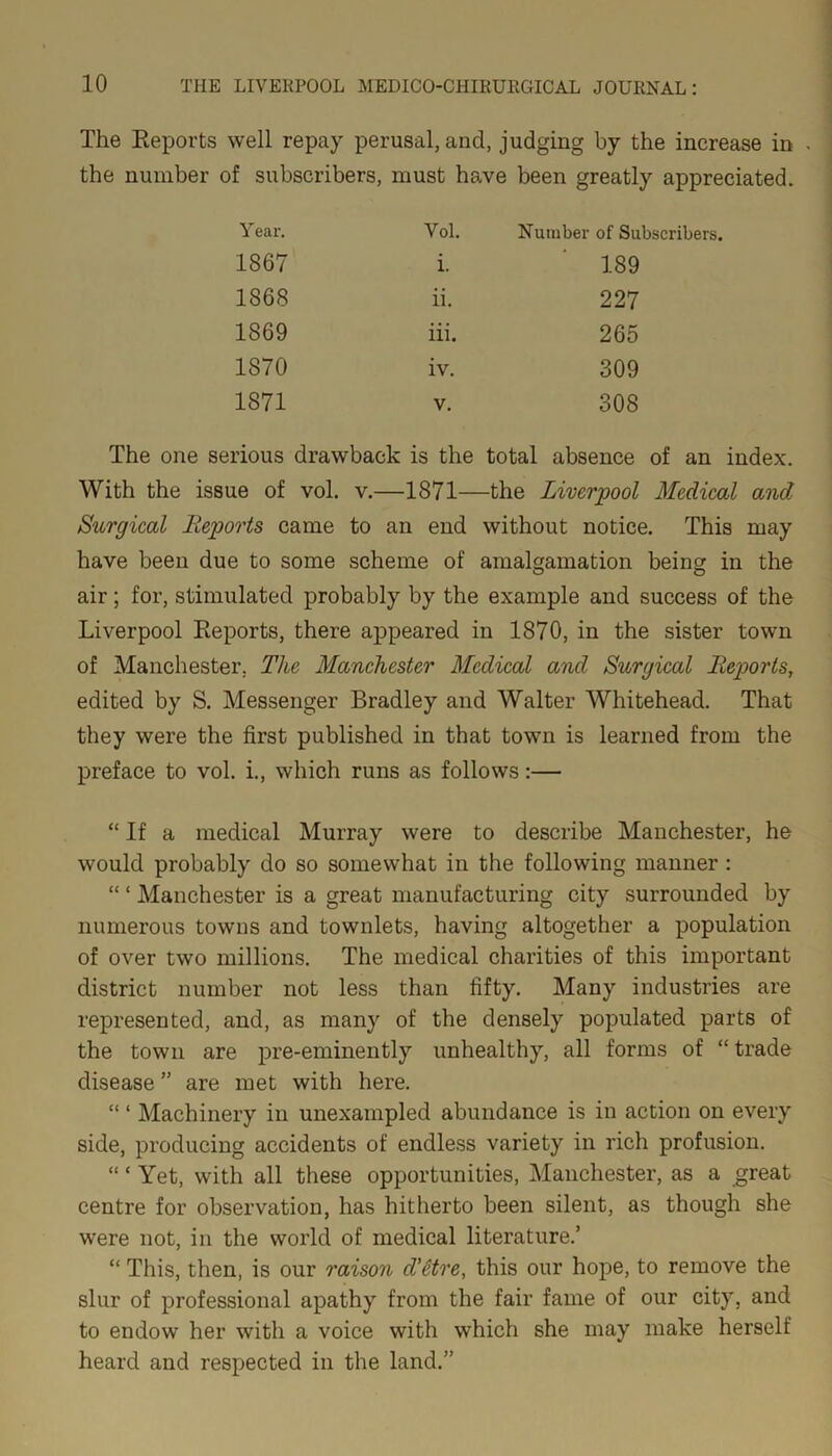 The Reports well repay perusal, and, judging by the increase in the number of subscribers, must have been greatly appreciated. Year. Vol. Number of Subscribers. 1867 i. 189 1868 ii. 227 1869 iii. 265 1870 iv. 309 1871 V. 308 The one serious drawback is the total absence of an index. With the issue of vol. v.—1871—the Liverpool Medical and Surgical Reports came to an end without notice. This may have been due to some scheme of amalgamation being in the air; for, stimulated probably by the example and success of the Liverpool Reports, there appeared in 1870, in the sister town of Manchester. The Manchester Medical and Surgical Reports, edited by S. Messenger Bradley and Walter Whitehead. That they were the first published in that town is learned from the preface to vol. i., which runs as follows:— “ If a medical Murray were to describe Manchester, he would probably do so somewhat in the following manner : “ ‘ Manchester is a great manufacturing city surrounded by numerous towns and townlets, having altogether a population of over two millions. The medical charities of this important district number not less than fifty. Many industries are represented, and, as many of the densely populated parts of the town are pre-eminently unhealthy, all forms of “ trade disease ” are met with here. “ ‘ Machinery in unexampled abundance is in action on every side, producing accidents of endless variety in rich profusion. “ * Yet, with all these opportunities, Manchester, as a great centre for observation, has hitherto been silent, as though she were not, in the world of medical literature.’ “ This, then, is our raison d’etre, this our hope, to remove the slur of professional apathy from the fair fame of our city, and to endow her with a voice with which she may make herself heard and respected in the land.”