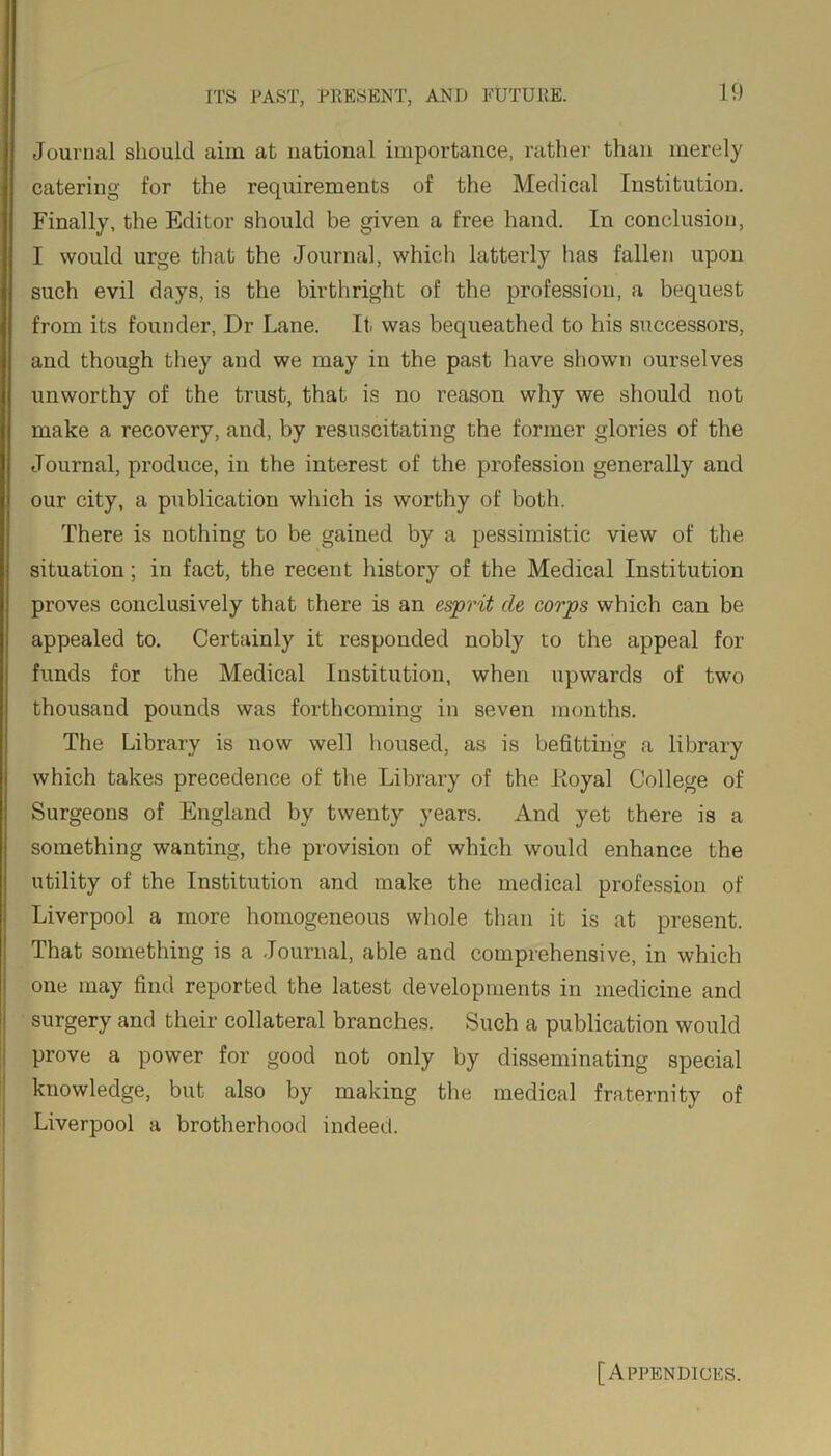 Journal should aim at national importance, rather than merely catering for the requirements of the Medical Institution. Finally, the Editor should be given a free hand. In conclusion, I would urge that the Journal, which latterly has fallen upon such evil days, is the birthright of the profession, a bequest from its founder, Dr Lane. It was bequeathed to his successors, and though they and we may in the past have shown ourselves unworthy of the trust, that is no reason why we should not make a recovery, and, by resuscitating the former glories of the Journal, produce, in the interest of the profession generally and our city, a publication which is worthy of both. There is nothing to be gained by a pessimistic view of the situation; in fact, the recent history of the Medical Institution proves conclusively that there is an esprit de corps which can be appealed to. Certainly it responded nobly to the appeal for funds for the Medical Institution, when upwards of two thousand pounds was forthcoming in seven months. The Library is now well housed, as is befitting a library which takes precedence of the Library of the Iloyal College of Surgeons of England by twenty years. And yet there is a something wanting, the provision of which would enhance the utility of the Institution and make the medical profession of Liverpool a more homogeneous whole than it is at present. That something is a Journal, able and comprehensive, in which one may find reported the latest developments in medicine and surgery and their collateral branches. Such a publication would prove a power for good not only by disseminating special knowledge, but also by making the medical fraternity of Liverpool a brotherhood indeed. [Appendices.