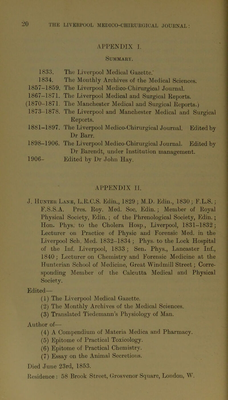 1833. 1834. 1857-1859. 1867-1871. (1870-1871. 1873-1878. 1881-1897. 1898-1906. 1906- APPENDIX I. Summary. The Liverpool Medical Gazette.' The Monthly Archives of the Medical Sciences. The Liverpool Medico-Chirurgical Journal. The Liverpool Medical and Surgical Reports. The Manchester Medical and Surgical Reports.) The Liverpool and Manchester Medical and Surgical Reports. The Liverpool Medico-Chirurgical Journal. Edited by Dr Barr. The Liverpool Medico-Chirurgical Journal. Edited by Dr Barendt, under Institution management. Edited by Dr John Hay. APPENDIX II. J. Hunter Lane, L.R.C.S. Edin., 1829 ; M.D. Edin., 1830; F.L.S.; F.S.S.A. Pres. Roy. Med. Soc. Edin.; Member of Royal Physical Society, Edin. ; of the Phrenological Society, Edin.; Hon. Phys. to the Cholera Hosp., Liverpool, 1831-1832; Lecturer on Practice of Physic and Forensic Med. in the Liverpool Sch. Med. 1832-1834 ; Phys. to the Lock Hospital of the Inf. Liverpool, 1833; Sen. Phys., Lancaster Inf., 1840; Lecturer on Chemistry and Forensic Medicine at the Hunterian School of Medicine, Great Windmill Street; Corre- sponding Member of the Calcutta Medical and Physical Society. Edited— (1) The Liverpool INIedical Gazette. (2) The Monthly Archives of the Medical Sciences. (3) Translated Tiedemann’s Physiology of Man. Author of— (4) A Compendium of Materia Medica and Pharmacy. (5) Epitome of Practical Toxicology. (6) Epitome of Practical Chemistry. (7) Essay on the Animal Secretions. Died June 23rd, 1853. Residence : 58 Brook Street, Grosvenor Square, London, W.