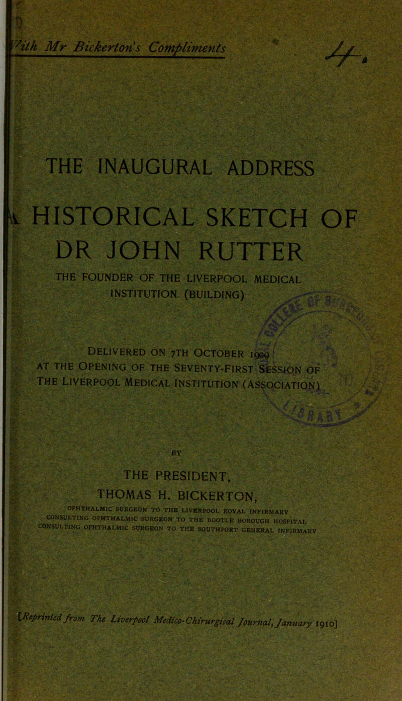 vitk Mr Bickertoris Compliments THE INAUGURAL ADDRESS 1 HISTORICAL SKETCH OF DR JOHN RUTTER THE FOUNDER OF THE LIVERPOOL MEDICAL  .-.INSTITUTION (BUILDING) •** £L‘ /t ‘K* Ay: /kSt.A ’ v DELIVERED ON 7TH OCTOBER 1909 AT THE OPENING OF THE SEVENTY-FIRST SESSION OF The Liverpool Medical Institution (association) * BY t *-:t THE PRESIDENT, THOMAS H. BICKERTON, OPHTHALMIC SURGEON TO THE LIVERPOOL ROVAL INFIRMARY CONSULTING OPHTHALMIC SURGEON TO THE BOOTLE BOROUGH HOSPITAL CONSULTING OPHTHALMIC SURGEON TO THE SOUTHPORT GENERAL INFIRMARY St&F: {Reprinted from The Liverpool Medico-Chirurgical Journal, January 1910]