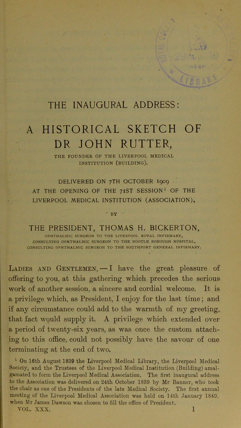 THE INAUGURAL ADDRESS: *T « * A HISTORICAL SKETCH OF DR JOHN RUTTER, THE FOUNDER OF THE LIVERPOOL MEDICAL INSTITUTION (BUILDING). DELIVERED ON 7TH OCTOBER 1909 AT THE OPENING OF THE 71ST SESSION1 OF THE LIVERPOOL MEDICAL INSTITUTION (ASSOCIATION), ' BY THE PRESIDENT, THOMAS H. BICKERTON, OPHTHALMIC SURGEON TO THE LIVERPOOL ROYAL INFIRMARY, CONSULTING OPHTHALMIC SURGEON TO THE BOOTLE BOROUGH HOSPITAL, CONSULTING OPHTHALMIC SURGEON TO THE SOUTHPORT GENERAL INFIRMARY. Ladies and Gentlemen, — I have the great pleasure of offering to you, at this gathering which precedes the serious work of another session, a sincere and cordial welcome. It is a privilege which, as President, I enjoy for the last time; and if any circumstance could add to the warmth of my greeting, that fact would supply it. A privilege which extended over a period of twenty-six years, as was once the custom attach- ing to this office, could not possibly have the savour of one terminating at the end of two. 1 On 16th August 1839 the Liverpool Medical Library, the Liverpool Medical Society, and the Trustees of the Liverpool Medical Institution (Building) amal- gamated to form the Liverpool Medical Association. The lirst inaugural address to the Association was delivered on 24th October 1839 by Mr Banner, who took the chair as one of the Presidents of the late Medical Society. The first annual meeting of the Liverpool Medical Association was held on 14th January 1840. when Mr James Dawson was chosen to fill the office of President.