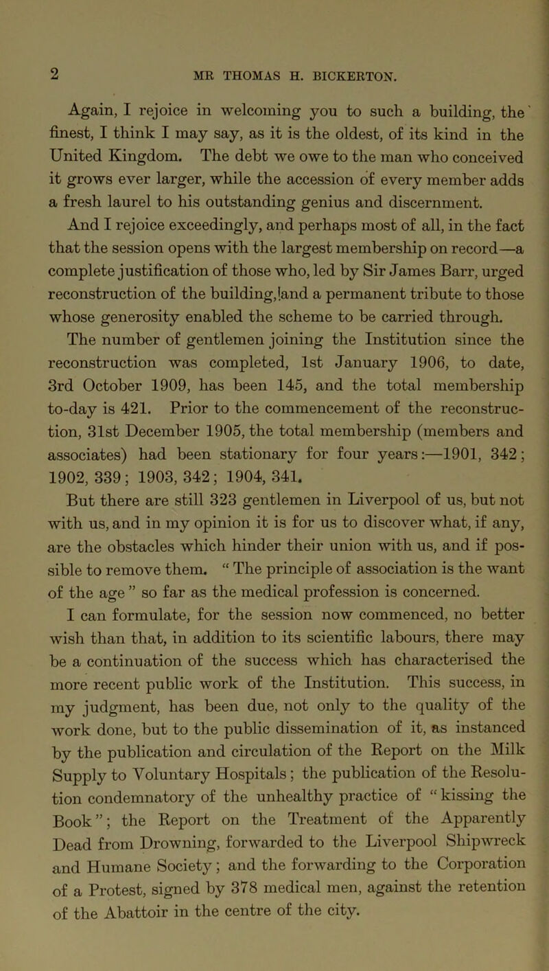 Again, I rejoice in welcoming you to such a building, the' finest, I think I may say, as it is the oldest, of its kind in the United Kingdom. The debt we owe to the man who conceived it grows ever larger, while the accession of every member adds a fresh laurel to his outstanding genius and discernment. And I rejoice exceedingly, and perhaps most of all, in the fact that the session opens with the largest membership on record—a complete justification of those who, led by Sir James Barr, urged reconstruction of the building,land a permanent tribute to those whose generosity enabled the scheme to be carried through. The number of gentlemen joining the Institution since the reconstruction was completed, 1st January 1906, to date, 3rd October 1909, has been 145, and the total membership to-day is 421. Prior to the commencement of the reconstruc- tion, 31st December 1905, the total membership (members and associates) had been stationary for four years:—1901, 342; 1902,339; 1903,342; 1904,341. But there are still 323 gentlemen in Liverpool of us, but not with us, and in my opinion it is for us to discover what, if any, are the obstacles which hinder their union with us, and if pos- sible to remove them. “ The principle of association is the want of the age ” so far as the medical profession is concerned. I can formulate, for the session now commenced, no better wish than that, in addition to its scientific labours, there may be a continuation of the success which has characterised the more recent public work of the Institution. This success, in my judgment, has been due, not only to the quality of the work done, but to the public dissemination of it, as instanced by the publication and circulation of the Report on the Milk Supply to Voluntary Hospitals; the publication of the Resolu- tion condemnatory of the unhealthy practice of “ kissing the Book”; the Report on the Treatment of the Apparently Dead from Drowning, forwarded to the Liverpool Shipwreck and Humane Society; and the forwarding to the Corporation of a Protest, signed by 378 medical men, against the retention of the Abattoir in the centre of the city.