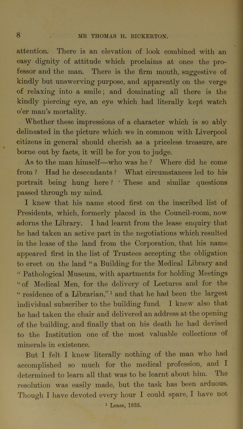 attention. There is an elevation of look combined with an easy dignity of attitude which proclaims at once the pro- fessor and the man. There is the firm mouth, suggestive of kindly but unswerving purpose, and apparently on the verge of relaxing into a smile; and dominating all there is the kindly piercing eye, an eye which had literally kept watch o’er man’s mortality. Whether these impressions of a character which is so ably delineated in the picture which we in common with Liverpool citizens in general should cherish as a priceless treasure, are borne out by facts, it will be for you to judge. As to the man himself—who was he ? Where did he come from ? Had he descendants ? What circumstances led to his portrait being hung here ? ' These and similar questions passed through my mind. I knew that his name stood first on the inscribed list of Presidents, which, formerly placed in the Council-room, now adorns the Library. I had learnt from the lease enquiry that he had taken an active part in the negotiations which resulted in the lease of the land from the Corporation, that his name appeared first in the list of Trustees accepting the obligation to erect on the land “ a Building for the Medical Library and “ Pathological Museum, with apartments for holding Meetings “ of Medical Men, for the delivery of Lectures and for the “ residence of a Librarian,”1 and that he had been the largest individual subscriber to the building fund. I knew also that he had taken the chair and delivered an address at the opening of the building, and finally that on his death he had devised to the Institution one of the most valuable collections of minerals in existence. But I felt I knew literally nothing of the man who had accomplished so much for the medical profession, and I determined to learn all that was to be learnt about him. The resolution was easily made, but the task has been arduous. Though I have devoted every hour I could spare, I have not 1 Lease, 1835.