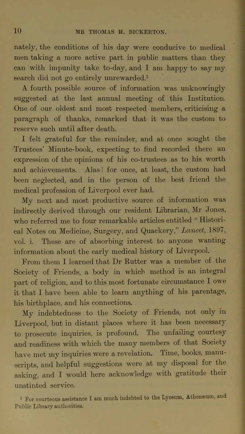 nately, the conditions of his day were conducive to medical men taking a more active part in public matters than they can with impunity take to-day, and I am happy to say my search did not go entirely unrewarded.1 A fourth possible source of information was unknowingly suggested at the last annual meeting of this Institution. One of our oldest and most respected members, criticising a paragraph of thanks, remarked that it was the custom to reserve such until after death. I felt grateful for the reminder, and at once sought the Trustees’ Minute-book, expecting to find recorded there an expression of the opinions of his co-trustees as to his worth and achievements. Alas! for once, at least, the custom had been neglected, and in the person of the best friend the medical profession of Liverpool ever had. My next and most productive source of information was indirectly derived through our resident Librarian, Mr Jones, who referred me to four remarkable articles entitled “ Histori- cal Notes on Medicine, Surgery, and Quackery,” Lancet, 1897, vol. i. These are of absorbing interest to anyone wanting information about the early medical history of Liverpool. From them I learned that Dr Rutter was a member of the Society of Friends, a body in which method is an integral part of religion, and to this most fortunate circumstance I owe it that I have been able to learn anything of his parentage, his birthplace, and his connections. My indebtedness to the Society of Friends, not only in Liverpool, but in distant places where it has been necessary to prosecute inquiries, is profound. The unfailing courtesy and readiness with which the many members of that Society have met my inquiries were a revelation. Time, books, manu- scripts, and helpful suggestions were at my disposal for the asking, and I would here acknowledge with gratitude their unstinted service. 1 For courteous assistance I am much indebted to the Lyceum, Athenaeum, and Public Library authorities.