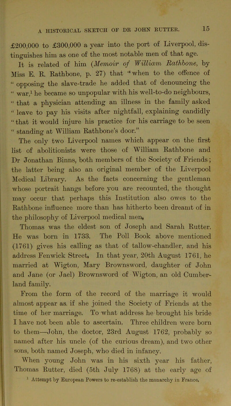 £200,000 to £300,000 a year into the port of Liverpool, dis- tinguishes him as one of the most notable men of that age. It is related of him {Memoir of William Rathbone, by Miss E. R. Rathbone, p. 27) that “when to the offence of “ opposing the slave-trade he added that of denouncing the “ war,1 he became so unpopular with his well-to-do neighbours, » that a physician attending an illness in the family asked “ leave to pay his visits after nightfall, explaining candidly “ that it would injure his practice for his carriage to be seen “ standing at William Rathbone’s door.” The only two Liverpool names which appear on the first list of abolitionists were those of William Rathbone and Dr Jonathan Binns, both members of the Society of Friends; the latter being also an original member of the Liverpool Medical Library. As the facts concerning the gentleman whose portrait hangs before you are recounted, the thought may occur that perhaps this Institution also owes to the Rathbone influence more than has hitherto been dreamt of in the philosophy of Liverpool medical men, Thomas was the eldest son of Joseph and Sarah Rutter. He was born in 1733. The Poll Book above mentioned (1761) gives his calling as that of tallow-chandler, and his address Fenwick Street, In that year, 20th August 1761, he married at Wigton, Mary Brownsword, daughter of John and Jane (or Jael) Brownsword of Wigton, an old Cumber- land family. From the form of the record of the marriage it would almost appear as. if she joined the Society of Friends at the time of her marriage. To what address he brought his bride I have not been able to ascertain. Three children were born to them—John, the doctor, 23rd August 1762, probably so named after his uncle (of the curious dream), and two other sons, both named Joseph, who died in infancy. When young John was in his sixth year his father, Thomas Rutter, died (5th July 1768) at the early age of 1 Attempt by European Powers to re-establish the monarchy in France.