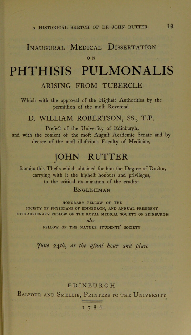 Inaugural Medical Dissertation O N PHTHISIS PULMONALIS ARISING FROM TUBERCLE Which with the approval of the Higheft Authorities by the permiffion of the moft Reverend D. WILLIAM ROBERTSON, SS., T.P. Prefect of the Univerfity of Edinburgh, and with the confent of the moft Auguft Academic Senate and by decree of the moft illuftrious Faculty of Medicine, JOHN RUTTER fubmits this Thefis which obtained for him the Degree of Dodtor, carrying with it the higheft honours and privileges, to the critical examination of the erudite Englishman HONORARY FELLOW OF THE SOCIETY OF PHYSICIANS OF EDINBURGH, AND ANNUAL PRESIDENT EXTRAORDINARY FELLOW OF THE ROYAL MEDICAL SOCIETY OF EDINBURGH also FELLOW OF THE NATURE STUDENTS* SOCIETY June 24th, at the ujual hour and place EDINBURGH Balfour and Smellie, Printers to the University a 1786