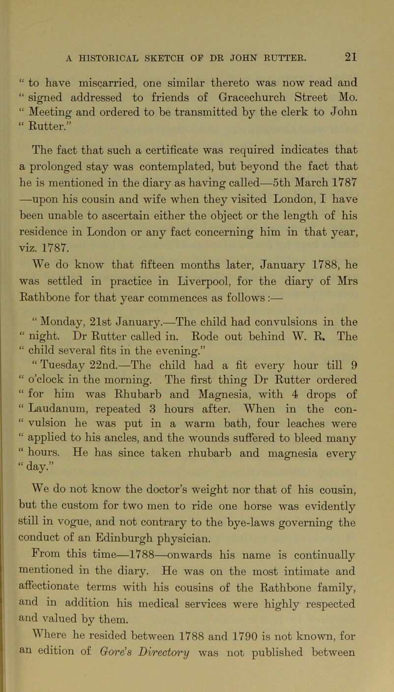 “ to have miscarried, one similar thereto was now read and “ signed addressed to friends of Gracechurch Street Mo. “ Meeting and ordered to be transmitted by the clerk to John “ Rutter.” The fact that such a certificate was required indicates that a prolonged stay was contemplated, but beyond the fact that he is mentioned in the diary as having called—5th March 1787 —upon his cousin and wife when they visited London, I have been unable to ascertain either the object or the length of his residence in London or any fact concerning him in that year, viz. 1787. We do know that fifteen months later, January 1788, he was settled in practice in Liverpool, for the diary of Mrs Rathbone for that year commences as follows :— “ Monday, 21st January.—The child had convulsions in the “ night. Dr Rutter called in. Rode out behind W. R. The “ child several fits in the evening.” “ Tuesday 22nd.—The child had a fit every hour till 9 “ o’clock in the morning. The first thing Dr Rutter ordered “ for him was Rhubarb and Magnesia, with 4 drops of “ Laudanum, repeated 3 hours after. When in the con- “ vulsion he was put in a warm bath, four leaches were “ applied to his ancles, and the wounds suffered to bleed many “ hours. He has since taken rhubarb and magnesia every “ day.” We do not know the doctor’s weight nor that of his cousin, but the custom for two men to ride one horse was evidently still in vogue, and not contrary to the bye-laws governing the conduct of an Edinburgh physician. From this time—1788—onwards his name is continually mentioned in the diary. He was on the most intimate and affectionate terms with his cousins of the Rathbone family, and in addition his medical services were highly respected and valued by them. Where he resided between 1788 and 1790 is not known, for an edition of Gore's Directory was not published between