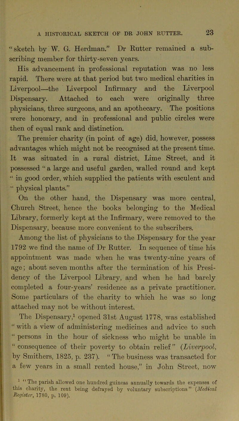 “sketch by W. G. Herclman.” Dr Rutter remained a sub- scribing member for thirty-seven years. His advancement in professional reputation was no less rapid. There were at that period but two medical charities in Liverpool—the Liverpool Infirmary and the Liverpool Dispensary. Attached to each were originally three physicians, three surgeons, and an apothecary. The positions were honorary, and in professional and public circles were then of equal rank and distinction. The premier charity (in point of age) did, however, possess advantages which might not be recognised at the present time. It was situated in a rural district, Lime Street, and it possessed “ a large and useful garden, walled round and kept “ in good order, which supplied the patients with esculent and “ physical plants.” On the other hand, the Dispensary was more central, Church Street, hence the books belonging to the Medical Library, formerly kept at the Infirmary, were removed to the Dispensary, because more convenient to the subscribers. Among the list of physicians to the Dispensary for the year 1792 we find the name of Dr Rutter. In sequence of time his appointment was made when he was twenty-nine years of age; about seven months after the termination of his Presi- dency of the Liverpool Library, and when he had barely completed a four-years’ residence as a private practitioner. Some particulars of the charity to which he was so long attached may not be without interest. The Dispensary,1 opened 31st August 1778, was established “ with a view of administering medicines and advice to such “ persons in the hour of sickness who might be unable in “ consequence of their poverty to obtain relief” (.Liverpool, by Smithers, 1825, p. 237). “The business was transacted for a few years in a small rented house,” in John Street, now 1 “The parish allowed one hundred guineas annually towards the expenses of this charity, the rent being defrayed by voluntary subscriptions” (Medical Register, 1780, p. 109).