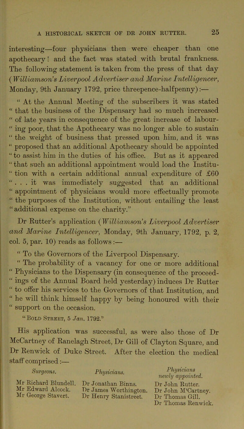 interesting—four physicians then were cheaper than one apothecary! and the fact was stated with brutal frankness. The following statement is taken from the press of that day ( Williamson’s Liverpool Advertiser and Marine Intelligencer, Monday, 9th January 1792, price threepence-halfpenny):— “ At the Annual Meeting of the subscribers it was stated “ that the business of the Dispensary had so much increased “ of late years in consequence of the great increase of labour- “ ing poor, that the Apothecary was no longer able to sustain “ the weight of business that pressed upon him, and it was “ proposed that an additional Apothecary should be appointed “ to assist him in the duties of his office. But as it appeared “ that such an additional appointment would load the Institu- “ tion with a certain additional annual expenditure of £60 “ ... it was immediately suggested that an additional “ appointment of physicians would more effectually promote “ the purposes of the Institution, without entailing the least “ additional expense on the charity.” Dr Rutter’s application (Williamson’s Liverpool Advertiser and Marine Intelligencer, Monday, 9th January, 1792, p. 2, col. 5, par. 10) reads as follows :— “To the Governors of the Liverpool Dispensary. “ The probability of a vacancy for one or more additional “ Physicians to the Dispensary (in consequence of the proceed- “ ings of the Annual Board held yesterday) induces Dr Rutter “ to offer his services to the Governors of that Institution, and “ he will think himself happy by being honoured with their “ support on the occasion. “Bold Street, 5 Jan. 1792.” His application was successful, as were also those of Dr McCartney of Ranelagh Street, Dr Gill of Clayton Square, and Dr Renwick of Duke Street. After the election the medical staff comprised:— Surgeons. Mr Richard Blundell. Mr Edward Alcock. Mr George Stavert. Physicians. Dr Jonathan Binns. Dr James Worthington. Dr Henry Stanistreet. Physicians newly appointed. Dr John Rutter. Dr John. M'Cartney. Dr Thomas Gill. Dr Thomas Renwick.