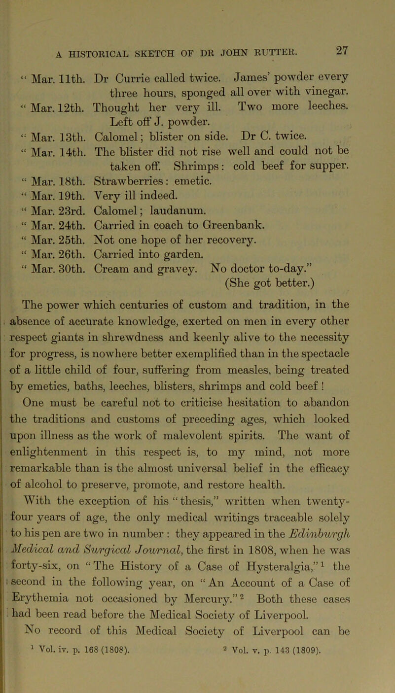 “ Mar. 11th. “ Mar. 12th. “ Mar. 13th. “ Mar. 14th. “ Mar. 18th. “ Mar. 19th. “ Mar. 23rd. “ Mar. 24th. “ Mar. 25th. “ Mar. 26th. “ Mar. 30th. Dr Currie called twice. James’ powder every three hours, sponged all over with vinegar. Thought her very ill. Two more leeches. Left off J. powder. Calomel; blister on side. Dr C. twice. The blister did not rise well and could not be taken off. Shrimps : cold beef for supper. Strawberries: emetic. Very ill indeed. Calomel; laudanum. Carried in coach to Greenbank. Not one hope of her recovery. Carried into garden. Cream and gravey. No doctor to-day.” (She got better.) The power which centuries of custom and tradition, in the absence of accurate knowledge, exerted on men in every other respect giants in shrewdness and keenly alive to the necessity for progress, is nowhere better exemplified than in the spectacle of a little child of four, suffering from measles, being treated by emetics, baths, leeches, blisters, shrimps and cold beef ! One must be careful not to criticise hesitation to abandon the traditions and customs of preceding ages, which looked upon illness as the work of malevolent spirits. The want of enlightenment in this respect is, to my mind, not more remarkable than is the almost universal belief in the efficacy of alcohol to preserve, promote, and restore health. With the exception of his “ thesis,” written when twenty- four years of age, the only medical writings traceable solely to his pen are two in number : they appeared in the Edinburgh Medical and Surgical Journal, the first in 1808, when he was forty-six, on “ The History of a Case of Hysteralgia,”1 the : second in the following year, on “ An Account of a Case of Erythemia not occasioned by Mercury.”2 Both these cases had been read before the Medical Society of Liverpool. No record of this Medical Society of Liverpool can be 1 Vol. iv. p. 168 (1808). 2 Vol. v. p. 143 (1809).