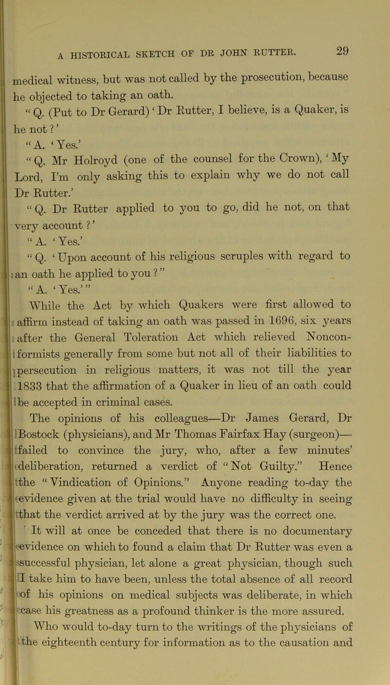 medical witness, but was not called by the prosecution, because he objected to taking an oath. “ Q. (Put to Dr Gerard) ‘ Dr Rutter, I believe, is a Quaker, is he not ? ’ “A. ‘Yes.’ “ Q. Mr Holroyd (one of the counsel for the Crown), ‘ My Lord, I’m only asking this to explain why we do not call Dr Rutter.’ “ Q. Dr Rutter applied to you to go, did he not, on that very account ? ’ “ A. ‘ Yes.’ “ Q. ‘ Upon account of his religious scruples with regard to < an oath he applied to you ? ” “A. ‘Yes.’” While the Act by which Quakers were first allowed to : affirm instead of taking an oath was passed in 1696, six years after the General Toleration Act which relieved Noncon- i formists generally from some but not all of their liabilities to ; persecution in religious matters, it was not till the year 1833 that the affirmation of a Quaker in lieu of an oath could Ibe accepted in criminal cases. The opinions of his colleagues—Dr James Gerard, Dr IBostock (physicians), and Mr Thomas Fairfax Hay (surgeon)— {failed to convince the jury, who, after a few minutes’ (deliberation, returned a verdict of “Not Guilty.” Hence tthe “Vindication of Opinions.” Anyone reading to-day the (evidence given at the trial would have no difficulty in seeing tthat the verdict arrived at by the jury was the correct one. It will at once be conceded that there is no documentary (■evidence on which to found a claim that Dr Rutter was even a -successful physician, let alone a great physician, though such II take him to have been, unless the total absence of all record of his opinions on medical subjects was deliberate, in which case his greatness as a profound thinker is the more assured. Who would to-day turn to the writings of the physicians of the eighteenth century for information as to the causation and