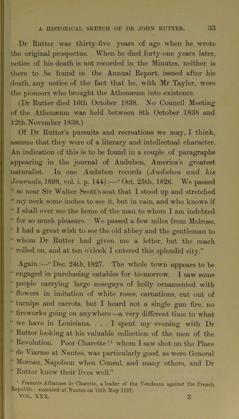 Dr Rutter was thirty-five years of age when he wrote the original prospectus. When he died forty-one years later, notice of his death is not recorded in the Minutes, neither is there to be found in the Annual Report, issued after his death, any notice of the fact that he, with Mr Taylor, were the pioneers who brought the Athenaeum into existence. (Dr Rutter died 16th October 1838. No Council Meeting of the Athenaeum was held between 8th October 1838 and 12th November 1838.) Of Dr Rutter’s pursuits and recreations we may, I think, assume that they were of a literary and intellectual character. An indication of this is to be found in a couple of paragraphs appearing in the journal of Audubon, America’s greatest naturalist. In one Audubon records {Audubon and his Journals, 1898, vol. i. p. 144):—“Oct. 25th, 1826. We passed “ so near Sir Walter Scott’s seat that I stood up and stretched “ my neck some inches to see it, but in vain, and who knows if “ I shall ever see the home of the man to whom I am indebted “ for so much pleasure. We passed a few miles from Melrose. “ I had a great wish to see the old abbey and the gentleman to “ whom Dr Rutter had given me a letter, but the coach “ rolled on, and at ten o’clock I entered this splendid city.” Again:—“Dec. 24th, 1827. The whole town appears to be “ engaged in purchasing eatables for to-morrow. I saw some “ people carrying large nosegays of holly ornamented with “ flowers in imitation of white roses, carnations, cut out of “ turnips and carrots, but I heard not a single gun fire, no “ fireworks going on anywhere—a very different time to what “we have in Louisiana. ... I spent my evening with Dr “ Rutter looking at his valuable collection of the men of the Revolution. Poor Charette !1 whom I saw shot on the Place “ de Viarme at Nantes, was particularly good, as were General Moreau, Napoleon when Consul, and many others, and Dr “ Rutter knew their lives well.” 1 t ran?ois Athanase de Charette, a leader of the Vendeans against the French Republic : executed at Nantes on 12th May 1797. VOL. XXX. 3