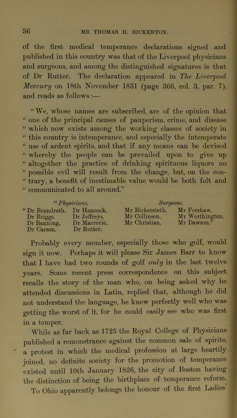 of the first medical temperance declarations signed and published in this country was that of the Liverpool physicians and surgeons, and among the distinguished signatures is that of Dr Rutter. The declaration appeared in The Liverpool Mercury on 18th November 1831 (page 366, col. 3, par. 7), and reads as follows :— “ We, whose names are subscribed, are of the opinion that “ one of the principal causes of pauperism, crime, and disease “ which now exists among the working classes of society in “ this country is intemperance, and especially the intemperate “ use of ardent spirits, and that if any means can be devised “ whereby the people can be prevailed upon to give up “ altogether the practice of drinking spirituous liquors no “ possible evil will result from the change, but, on the con- “ trary, a benefit of inestimable value would be both felt and “ communicated to all around.” “ Physicians. “ Dr Brandreth. Dr Hancock. Dr Briggs. Dr Jeffreys. Dr Banning. Dr Macrorie, Dr Carson. Dr Rutter. Probably every member, especially those who golf, would sign it now. Perhaps it will please Sir James Barr to know that I have had two rounds of golf only in the last twelve years. Some recent press correspondence on this subject recalls the story of the man who, on being asked why he attended discussions in Latin, replied that, although he did not understand the language, he knew perfectly well who was getting the worst of it, for he could easily see who was first in a temper. While as far back as 1725 the Royal College of Physicians published a remonstrance against the common sale of spirits, a protest in which the medical profession at large heartily joined, no definite society for the promotion of temperance existed until 10th January 1826, the city of Boston having the distinction of being the birthplace of temperance reform. To Ohio apparently belongs the honour of the first Ladies Sxirgeons. Mr Bickersteth. Mr Forshaw. Mr Collinson. Mr Worthington. Mr Christian. Mr Dawson.”