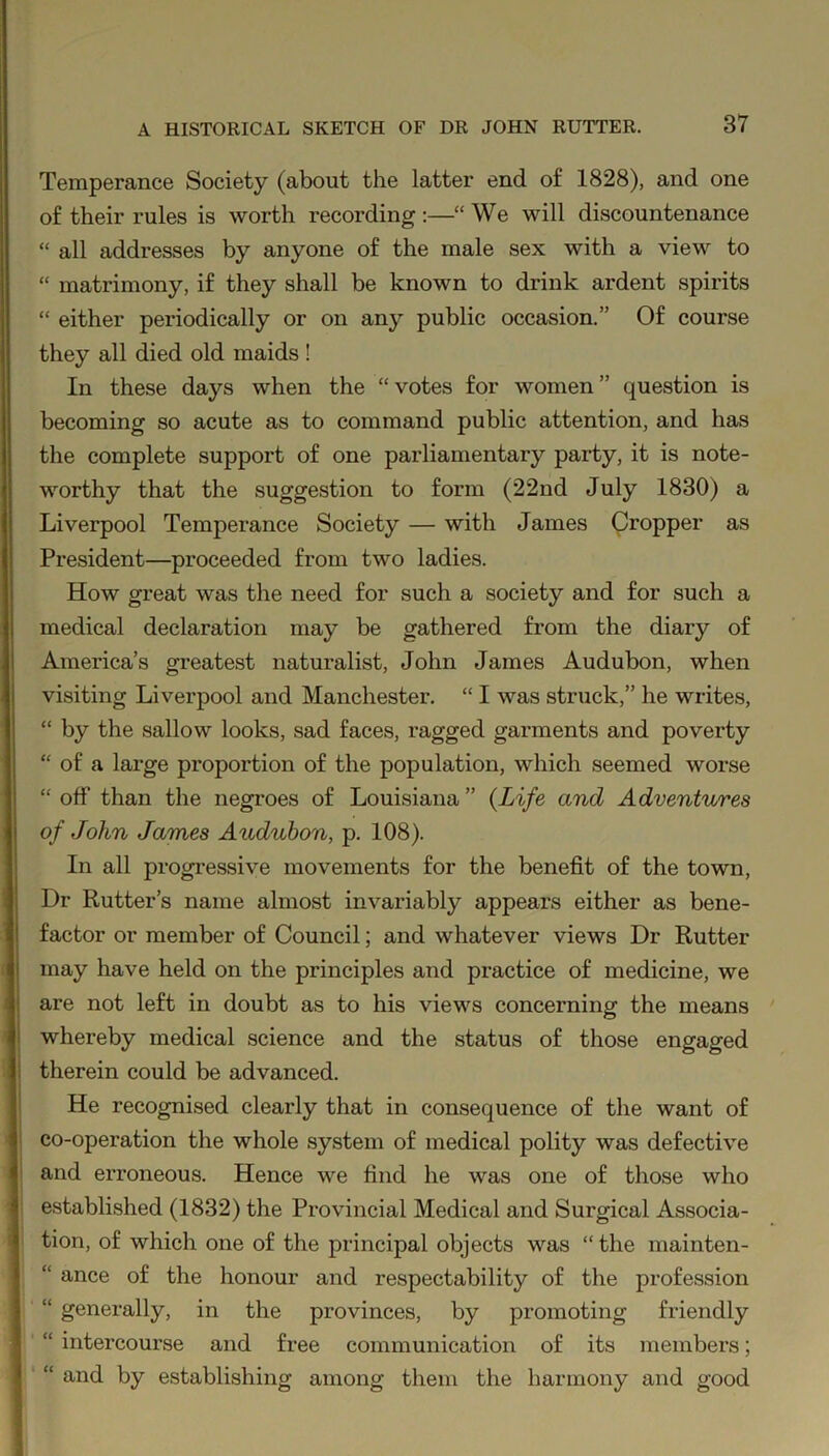 Temperance Society (about the latter end of 1828), and one of their rules is worth recording :—“ We will discountenance “ all addresses by anyone of the male sex with a view to “ matrimony, if they shall be known to drink ardent spirits “ either periodically or on anjr public occasion.” Of course they all died old maids ! In these days when the “ votes for women ” question is becoming so acute as to command public attention, and has the complete support of one parliamentary party, it is note- worthy that the suggestion to form (22nd July 1830) a Liverpool Temperance Society — with James Cropper as President—proceeded from two ladies. How great was the need for such a society and for such a medical declaration may be gathered from the diary of America’s greatest naturalist, John James Audubon, when visiting Liverpool and Manchester. “ I was struck,” he writes, “ by the sallow looks, sad faces, ragged garments and poverty “ of a large proportion of the population, which seemed worse “ off than the negroes of Louisiana” (Life and Adventures of John James Audubon, p. 108). In all progressive movements for the benefit of the town, Dr Rutter’s name almost invariably appears either as bene- factor or member of Council; and whatever views Dr Rutter may have held on the principles and practice of medicine, we are not left in doubt as to his views concerning the means whereby medical science and the status of those engaged therein could be advanced. He recognised clearly that in consequence of the want of co-operation the whole system of medical polity was defective and erroneous. Hence we find he was one of those who established (1832) the Provincial Medical and Surgical Associa- tion, of which one of the principal objects was “ the mainten- “ ance of the honour and respectability of the profession “ generally, in the provinces, by promoting friendly “ intercourse and free communication of its members; “ and by establishing among them the harmony and good