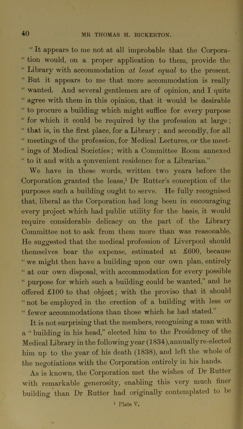 “ It appears to me not at all improbable that the Corpora- “ tion would, on a proper application to them, provide the “ Library with accommodation at least equal to the present. “ But it appears to me that more accommodation is really “ wanted. And several gentlemen are of opinion, and I quite “ agree with them in this opinion, that it would be desirable “ to procure a building which might suffice for every purpose “ for which it could be required by the profession at large; “ that is, in the first place, for a Library; and secondly, for all “ meetings of the profession, for Medical Lectures, or the meet- “ ings of Medical Societies; with a Committee Room annexed “ to it and with a convenient residence for a Librarian.” f We have in these words, written two years before the Corporation granted the lease,1 Dr Rutter’s conception of the purposes such a building ought to serve. He fully recognised that, liberal as the Corporation had long been in encouraging every project which had public utility for the basis, it would require considerable delicacy on the part of the Library Committee not to ask from them more than was reasonable. He suggested that the medical profession of Liverpool should themselves bear the expense, estimated at £600, because “ we might then have a building upon our own plan, entirely “ at our own disposal, with accommodation for every possible “ purpose for which such a building could be wanted,” and he offered £100 to that object; with the proviso that it should “ not be employed in the erection of a building with less or “ fewer accommodations than those which he had stated. ’ It is not surprising that the members, recognising a man with a “ building in his head,” elected him to the Presidency of the Medical Library in the following year (1834), annually re-elected him up to the year of his death (1838), and left the whole ol the negotiations with the Corporation entirely in his hands. As is known, the Corporation met the wishes of Dr Rutter with remarkable generosity, enabling this very much finei building than Dr Rutter had originally contemplated to be