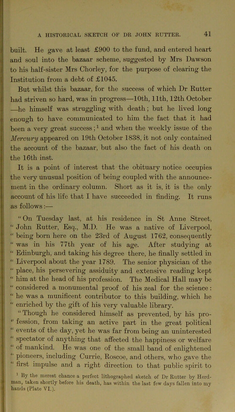 built. He gave at least £900 to the fund, and entered heart and soul into the bazaar scheme, suggested by Mrs Dawson to his half-sister Mrs Chorley, for the purpose of clearing the Institution from a debt of £1045. But whilst this bazaar, for the success of which Dr Rutter had striven so hard, was in progress—10th, 11th, 12th October —he himself was struggling with death; but he lived long enough to have communicated to him the fact that it had been a very great success;1 and when the weekly issue of the Mercury appeared on 19th October 1838, it not only contained the account of the bazaar, but also the fact of his death on the 16th inst. It is a point of interest that the obituary notice occupies the very unusual position of being coupled with the announce- ment in the ordinary column. Short as it is, it is the only account of his life that I have succeeded in finding. It runs as follows:— “ On Tuesday last, at his residence in St Anne Street, “ John Rutter, Esq., M.D. He was a native of Liverpool, “ being born here on the 23rd of August 1762, consequently “ was in his 77th year of his age. After studying at “ Edinburgh, and taking his degree there, he finally settled in “ Liverpool about the year 1789. The senior physician of the “ place, his persevering assiduity and extensive reading kept “ him at the head of his profession. The Medical Hall may be “ considered a monumental proof of his zeal for the science: “ he was a munificent contributor to this building, which he “ enriched by the gift of his very valuable library. “ Though he considered himself as prevented, by his pro- “ fession, from taking an active part in the great political “ events of the day, yet he was far from being an uninterested “ spectator of anything that affected the happiness or welfare “ of mankind. He was one of the small band of enlightened “ pioneers, including Currie, Roscoe, and others, who gave the “ first impulse and a right direction to that public spirit to 1 By the merest chance a perfect lithographed sketch of Dr Rutter by Herd- man, taken shortly before his death, has within the last few days fallen into my hands (Plate VI.).