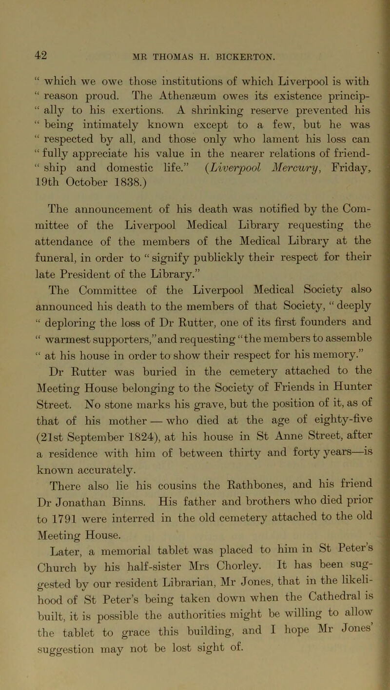 “ which we owe those institutions of which Liverpool is with “ reason proud. The Athenaeum owes its existence princip- “ ally to his exertions. A shrinking reserve prevented his “ being intimately known except to a few, but he was “ respected by all, and those only who lament his loss can “ fully appreciate his value in the nearer relations of friend- “ ship and domestic life.” (Liverpool Mercury, Friday, 19th October 1838.) The announcement of his death was notified by the Com- mittee of the Liverpool Medical Library requesting the attendance of the members of the Medical Library at the funeral, in order to “ signify publickly their respect for their late President of the Library.” The Committee of the Liverpool Medical Society also announced his death to the members of that Society, “ deeply “ deploring the loss of Dr Rutter, one of its first founders and “ warmest supporters,”and requesting “the members to assemble “ at his house in order to show their respect for his memory.” Dr Rutter was buried in the cemetery attached to the Meeting House belonging to the Society of Friends in Hunter Street. No stone marks his grave, but the position of it, as of that of his mother — who died at the age of eighty-five (21st September 1824), at his house in St Anne Street, after a residence with him of between thirty and forty years—is known accurately. There also lie his cousins the Rathbones, and his friend Dr Jonathan Binns. His father and brothers who died prior to 1791 were interred in the old cemetery attached to the old Meeting House. Later, a memorial tablet was placed to him in St Peters Church by his half-sister Mrs Chorley. It has been sug- gested by our resident Librarian, Mr Jones, that in the likeli- hood of St Peter’s being taken down when the Cathedral is built, it is possible the authorities might be willing to allow the tablet to grace this building, and I hope Mr Jones suggestion may not be lost sight of.