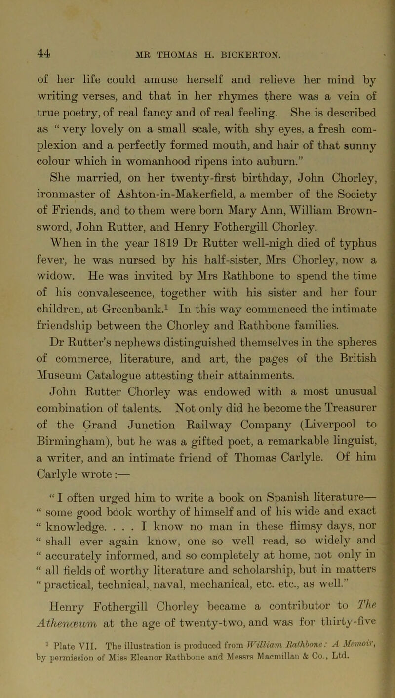 of her life could amuse herself and relieve her mind by writing verses, and that in her rhymes there was a vein of true poetry, of real fancy and of real feeling. She is described as “ very lovely on a small scale, with shy eyes, a fresh com- plexion and a perfectly formed mouth, and hair of that sunny colour which in womanhood ripens into auburn.” She married, on her twenty-first birthday, John Chorley, ironmaster of Ashton-in-Makerfield, a member of the Society of Friends, and to them were born Mary Ann, William Brown- sword, John Rutter, and Henry Fothergill Chorley. When in the year 1819 Dr Rutter well-nigh died of typhus fever, he was nursed by his half-sister, Mrs Chorley, now a widow. He was invited by Mrs Rathbone to spend the time of his convalescence, together with his sister and her four children, at Greenbank.1 In this way commenced the intimate friendship between the Chorley and Rathbone families. Dr Rutter’s nephews distinguished themselves in the spheres of commerce, literature, and art, the pages of the British Museum Catalogue attesting their attainments. John Rutter Chorley was endowed with a most unusual combination of talents. Not only did he become the Treasurer of the Grand Junction Railway Company (Liverpool to Birmingham), but he was a gifted poet, a remarkable linguist, a writer, and an intimate friend of Thomas Carlyle. Of him Carlyle wrote:— “ I often urged him to write a book on Spanish literature— “ some good book worthy of himself and of his wide and exact “ knowledge. ... I know no man in these flimsy days, nor “ shall ever again know, one so well read, so widely and “ accurately informed, and so completely at home, not onty in “ all fields of worthy literature and scholarship, but in matters “ practical, technical, naval, mechanical, etc. etc., as well.” Henry Fothergill Chorley became a contributor to The Athenceum at the age of twenty-two, and was for thirty-five 1 Plate VII. The illustration is produced from William Rathbone: A Memoir, by permission of Miss Eleanor Rathbone and Messrs Macmillan & Co., Ltd.