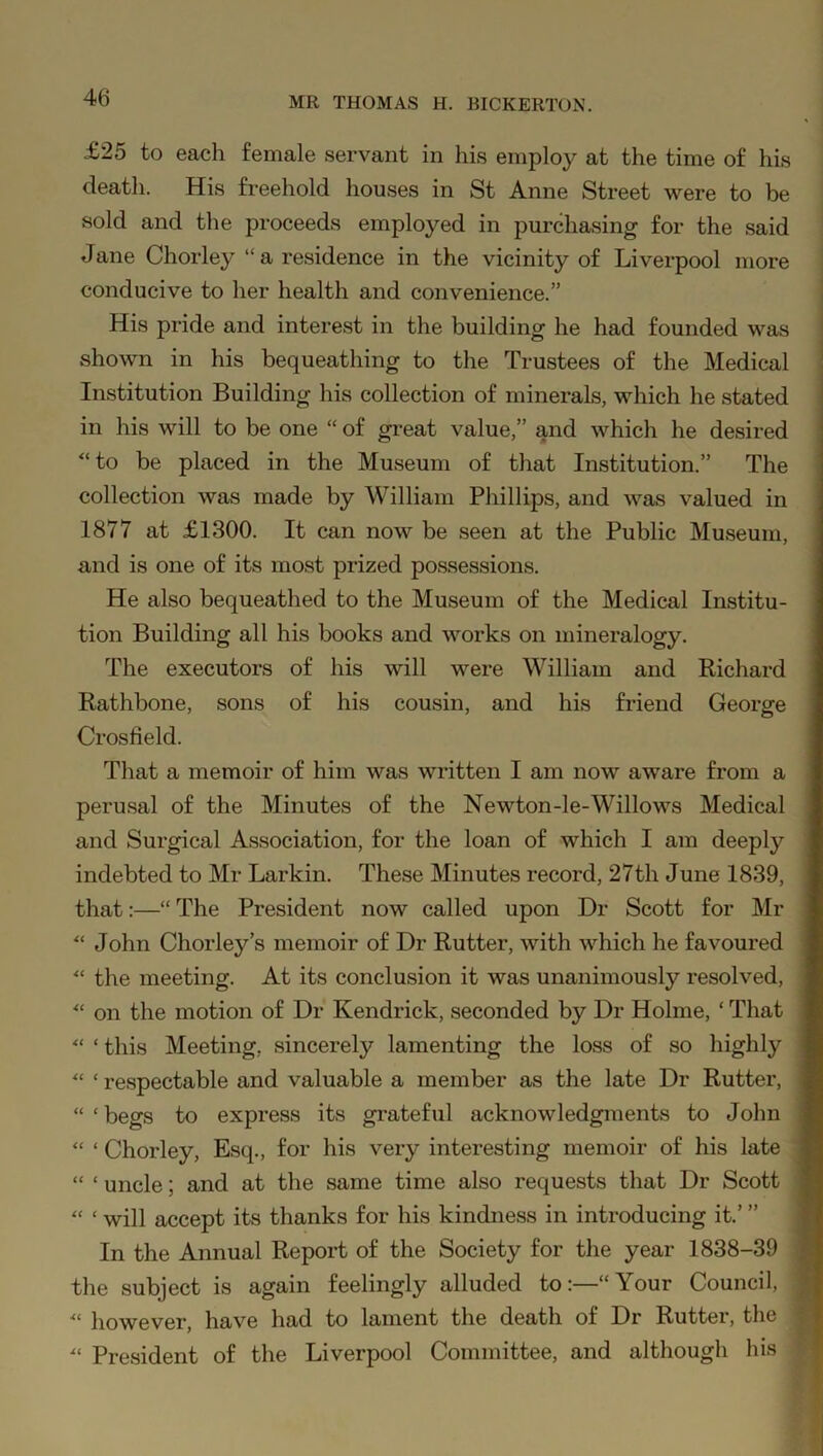 £25 to each female servant in his employ at the time of his death. His freehold houses in St Anne Street were to be sold and the proceeds employed in purchasing for the said Jane Chorley “a residence in the vicinity of Liverpool more conducive to her health and convenience.” His pride and interest in the building he had founded was shown in his bequeathing to the Trustees of the Medical Institution Building his collection of minerals, which he stated in his will to be one “ of great value,” and which he desired “to be placed in the Museum of that Institution.” The collection was made by William Phillips, and was valued in 1877 at £1300. It can now be seen at the Public Museum, and is one of its most prized possessions. He also bequeathed to the Museum of the Medical Institu- tion Building all his books and works on mineralogy. The executors of his will were William and Richard Rathbone, sons of his cousin, and his friend George Crosfield. That a memoir of him was written I am now aware from a perusal of the Minutes of the Newton-le-Willows Medical and Surgical Association, for the loan of which I am deeply indebted to Mr Larkin. These Minutes record, 27th June 1839, that:—“ The President now called upon Dr Scott for Mr “ John Chorley’s memoir of Dr Rutter, with which he favoured “ the meeting. At its conclusion it was unanimously resolved, “ on the motion of Dr Kendrick, seconded by Dr Holme, ‘ That “ ‘ this Meeting, sincerely lamenting the loss of so highly “ ‘ respectable and valuable a member as the late Dr Rutter, “ ‘ begs to express its grateful acknowledgments to John “ ‘ Chorley, Esq., for his very interesting memoir of his late “ ‘ uncle; and at the same time also requests that Dr Scott “ ‘ will accept its thanks for his kindness in introducing it.’ ” In the Annual Report of the Society for the year 1838-39 the subject is again feelingly alluded to:—“Your Council, : “ however, have had to lament the death of Dr Rutter, the “ President of the Liverpool Committee, and although his