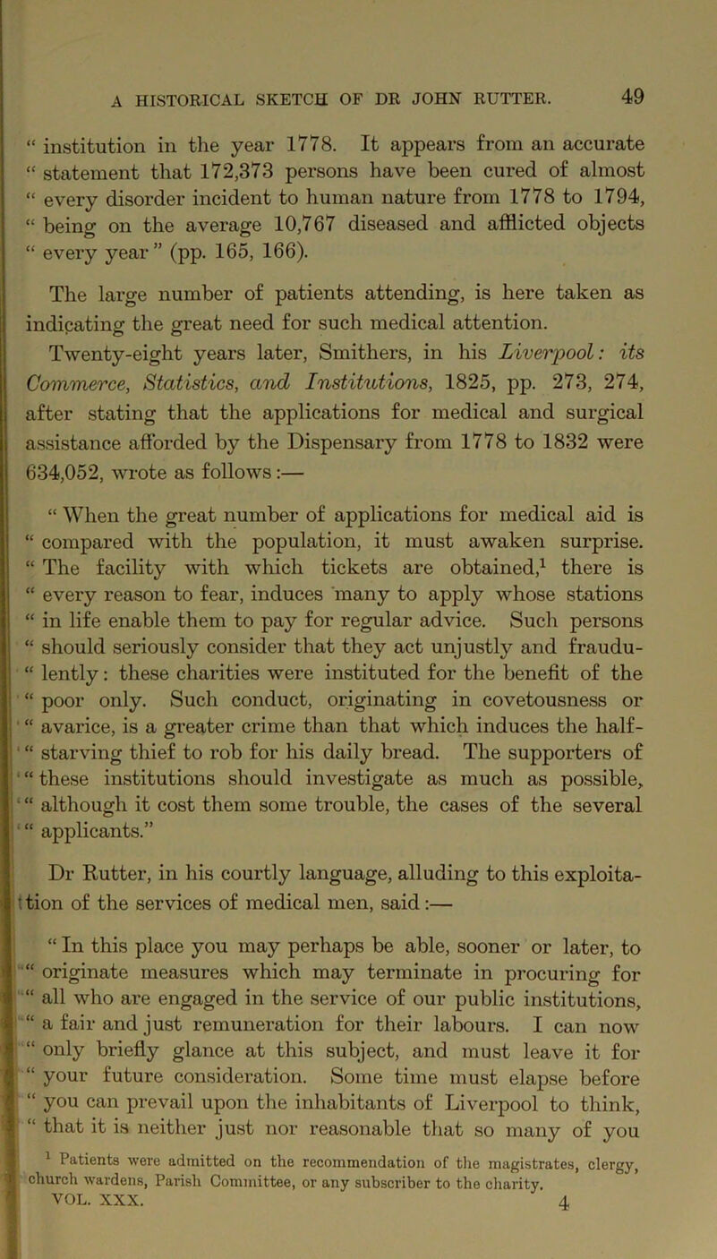 “ institution in the year 1778. It appears from an accurate “ statement that 172,373 persons have been cured of almost “ every disorder incident to human nature from 1778 to 1794, “ being on the average 10,767 diseased and afflicted objects “ every year” (pp. 165, 166). The large number of patients attending, is here taken as indicating the great need for such medical attention. Twenty-eight years later, Smithers, in his Liverpool: its Commerce, Statistics, and Institutions, 1825, pp. 273, 274, after stating that the applications for medical and surgical assistance afforded by the Dispensary from 1778 to 1832 were 634,052, wrote as follows:— “ When the great number of applications for medical aid is “ compared with the population, it must awaken surprise. “ The facility with which tickets are obtained,1 there is “ every reason to fear, induces many to apply whose stations “ in life enable them to pay for regular advice. Such persons “ should seriously consider that they act unjustly and fraudu- “ lently: these charities were instituted for the benefit of the “ poor only. Such conduct, originating in covetousness or ' “ avarice, is a greater crime than that which induces the half- ‘ “ starving thief to rob for his daily bread. The supporters of ‘ “ these institutions should investigate as much as possible, ' “ although it cost them some trouble, the cases of the several “ applicants.” Dr Rutter, in his courtly language, alluding to this exploita- t tion of the services of medical men, said:— “ In this place you may perhaps be able, sooner or later, to “ originate measures which may terminate in procuring for “ all who are engaged in the service of our public institutions, “ a fair and just remuneration for their labours. I can now “ only briefly glance at this subject, and must leave it for “ your future consideration. Some time must elapse before “ you can prevail upon the inhabitants of Liverpool to think, “ that it is neither just nor reasonable that so many of you 1 Patients were admitted on the recommendation of the magistrates, clergy, church wardens, Parish Committee, or any subscriber to the charity. VOL. XXX. 4