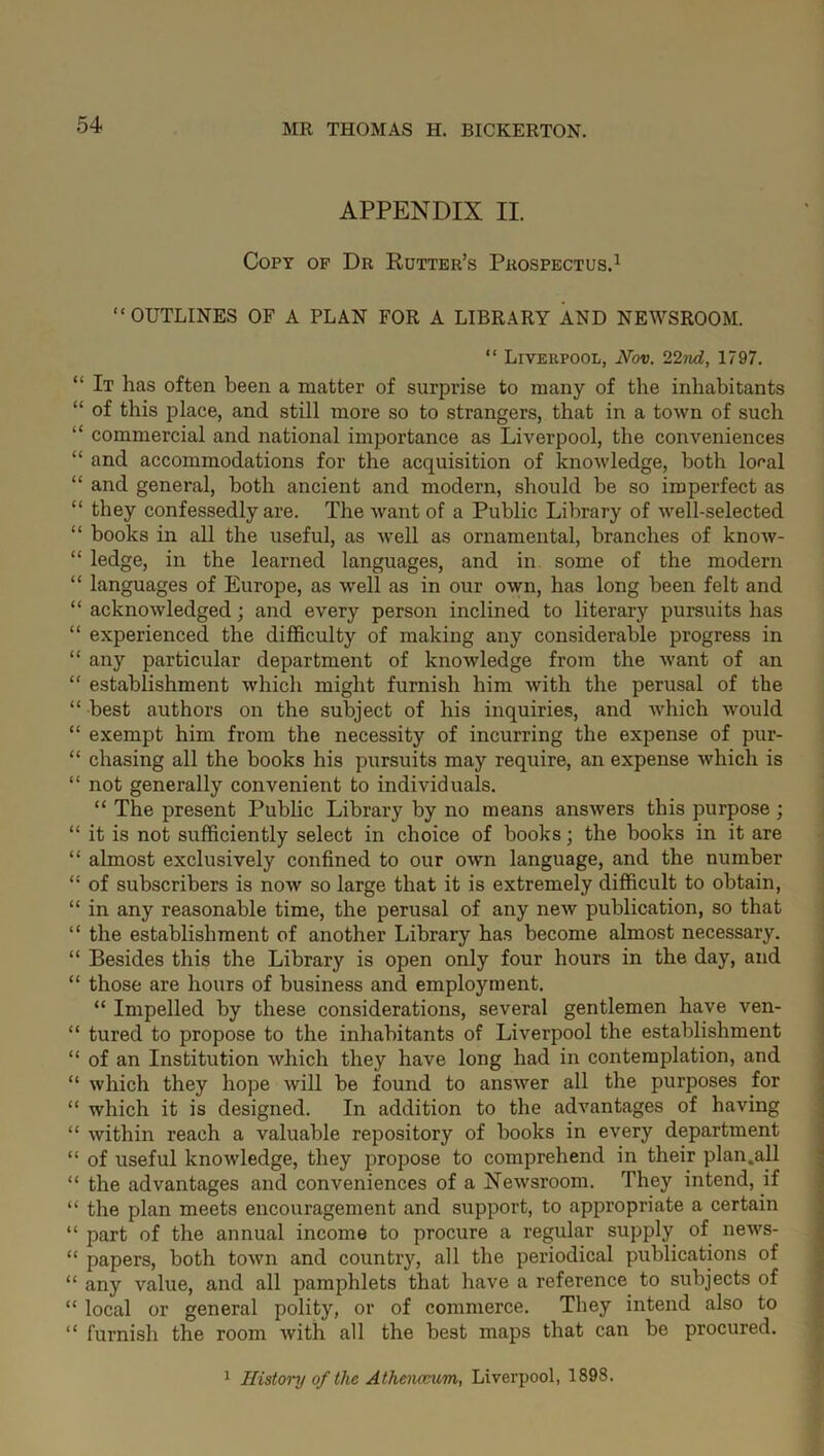 APPENDIX II. Copy of Dr Rutter’s Prospectus.1 “OUTLINES OF A PLAN FOR A LIBRARY AND NEWSROOM. “ Liverpool, Nov. 22nd, 1797. “ It has often been a matter of surprise to many of the inhabitants “ of this place, and still more so to strangers, that in a town of such “ commercial and national importance as Liverpool, the conveniences “ and accommodations for the acquisition of knowledge, both local “ and general, both ancient and modern, should be so imperfect as “ they confessedly are. The want of a Public Library of well-selected “ books in all the useful, as well as ornamental, branches of know- “ ledge, in the learned languages, and in some of the modern “ languages of Europe, as well as in our own, has long been felt and “ acknowledged; and every person inclined to literary pursuits has “ experienced the difficulty of making any considerable progress in “ any particular department of knowledge from the want of an “ establishment which might furnish him with the perusal of the “ best authors on the subject of his inquiries, and which would “ exempt him from the necessity of incurring the expense of pur- “ chasing all the books his pursuits may require, an expense which is “ not generally convenient to individuals. “ The present Public Library by no means answers this purpose ; “ it is not sufficiently select in choice of books; the books in it are “ almost exclusively confined to our own language, and the number “ of subscribers is now so large that it is extremely difficult to obtain, “ in any reasonable time, the perusal of any new publication, so that “ the establishment of another Library has become almost necessary. “ Besides this the Library is open only four hours in the day, and “ those are hours of business and employment. “ Impelled by these considerations, several gentlemen have ven- “ tured to propose to the inhabitants of Liverpool the establishment “ of an Institution which they have long had in contemplation, and “ which they hope will be found to answer all the purposes for “ which it is designed. In addition to the advantages of having “ within reach a valuable repository of books in every department “ of useful knowledge, they propose to comprehend in their plan.all “ the advantages and conveniences of a Newsroom. They intend, if “ the plan meets encouragement and support, to appropriate a certain “ part of the annual income to procure a regular supply of news- “ papers, both town and country, all the periodical publications of “ any value, and all pamphlets that have a reference to subjects of “ local or general polity, or of commerce. They intend also to “ furnish the room with all the best maps that can be procured. 1 History of the Athenceum, Liverpool, 1898.
