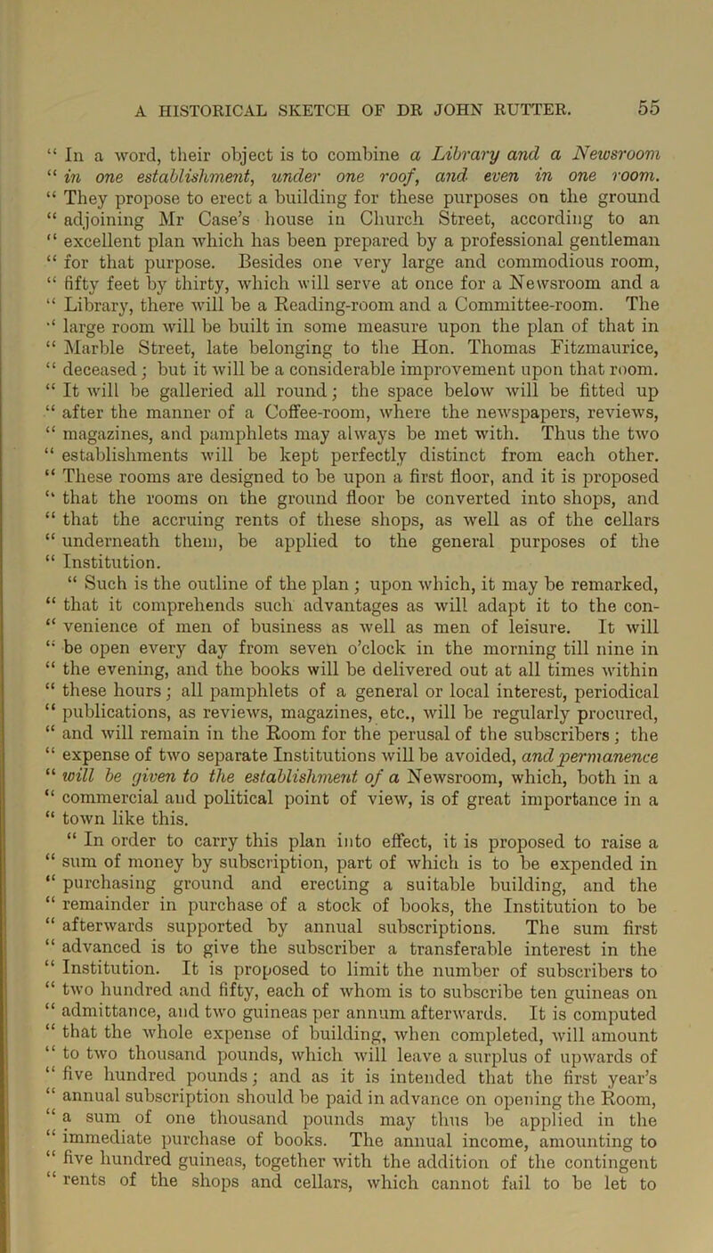 * In a word, their object is to combine a Library and a Neivsroom 1 in one establishment, under one roof, and even in one room. ‘ They propose to erect a building for these purposes on the ground ‘ adjoining Mr Case’s house in Church Street, according to an ‘ excellent plan which has been prepared by a professional gentleman ‘ for that purpose. Besides one very large and commodious room, ‘ fifty feet by thirty, which will serve at once for a Newsroom and a ‘ Library, there will be a Reading-room and a Committee-room. The ‘ large room will be built in some measure upon the plan of that in ‘ Marble Street, late belonging to the Hon. Thomas Fitzmaurice, ‘ deceased ; but it will be a considerable improvement upon that room. ‘ It will be galleried all round; the space below will be fitted up ‘ after the manner of a Coffee-room, where the newspapers, reviews, ‘ magazines, and pamphlets may always be met with. Thus the two ‘ establishments will be kept perfectly distinct from each other. ‘ These rooms are designed to be upon a first floor, and it is proposed ‘ that the rooms on the ground floor be converted into shops, and ‘ that the accruing rents of these shops, as well as of the cellars ‘ underneath them, be applied to the general purposes of the ‘ Institution. “ Such is the outline of the plan ; upon which, it may be remarked, ‘ that it comprehends such advantages as will adapt it to the con- * venience of men of business as well as men of leisure. It will ; be open every day from seven o’clock in the morning till nine in * the evening, and the books will be delivered out at all times within ‘ these hours; all pamphlets of a general or local interest, periodical ‘ publications, as reviews, magazines, etc., will be regularly procured, ‘ and will remain in the Room for the perusal of the subscribers; the ‘ expense of two separate Institutions will be avoided, and permanence 1 will be yiven to the establishment of a Newsroom, which, both in a 1 commercial and political point of view, is of great importance in a ‘ town like this. “ In order to carry this plan into effect, it is proposed to raise a ‘ sum of money by subscription, part of which is to be expended in ‘ purchasing ground and erecting a suitable building, and the ‘ remainder in purchase of a stock of books, the Institution to be ‘ afterwards supported by annual subscriptions. The sum first 1 advanced is to give the subscriber a transferable interest in the * Institution. It is proposed to limit the number of subscribers to ‘ two hundred and fifty, each of whom is to subscribe ten guineas on ‘ admittance, and two guineas per annum afterwards. It is computed ‘ that the whole expense of building, when completed, will amount 1 to two thousand pounds, which will leave a surplus of upwards of five hundred pounds; and as it is intended that the first year’s 1 annual subscription should be paid in advance on opening the Room, ‘ a sum of one thousand pounds may thus be applied in the ‘ immediate purchase of books. The annual income, amounting to ‘ five hundred guineas, together with the addition of the contingent “ rents of the shops and cellars, which cannot fail to be let to