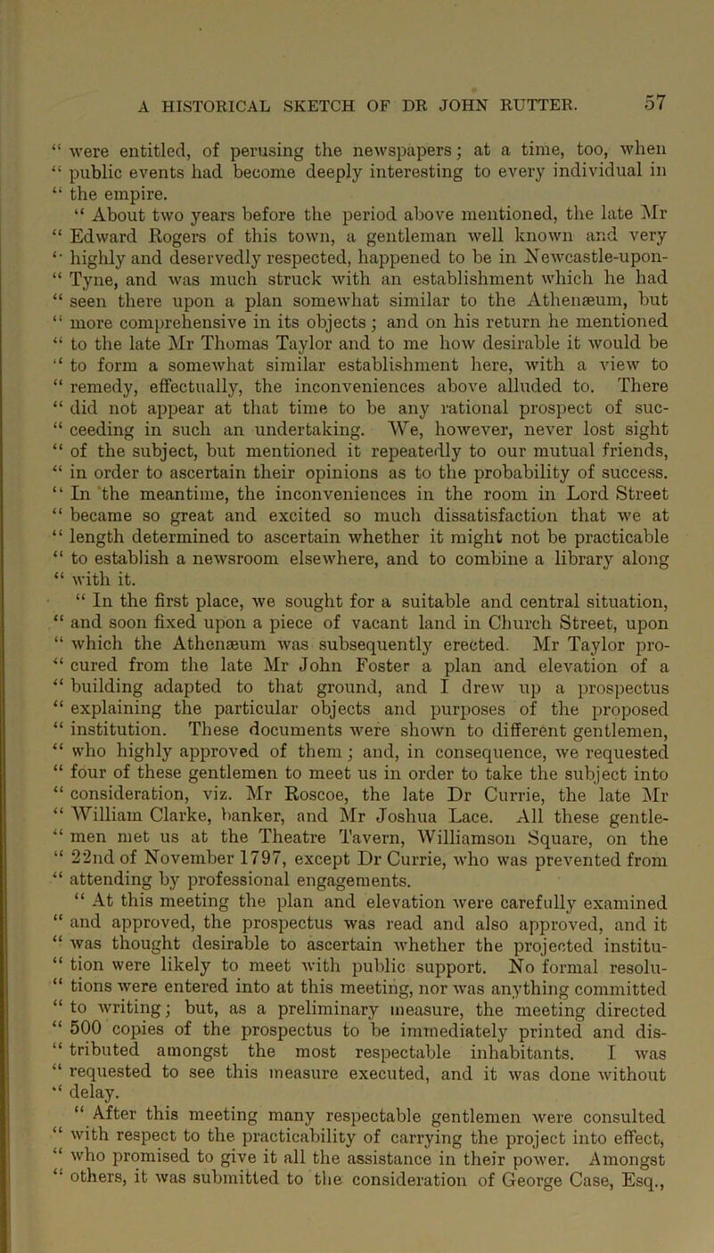 “ were entitled, of perusing the newspapers; at a time, too, when “ public events had become deeply interesting to every individual in “ the empire. “ About two years before the period above mentioned, the late Mr “ Edward Rogers of this town, a gentleman well known and very *• highly and deservedly respected, happened to be in Newcastle-upon- “ Tyne, and was much struck with an establishment which he had “ seen there upon a plan somewhat similar to the Athenaeum, but “ more comprehensive in its objects; and on his return he mentioned “ to the late Mr Thomas Taylor and to me how desirable it would be “ to form a somewhat similar establishment here, with a view to “ remedy, effectually, the inconveniences above alluded to. There “ did not appear at that time to be any rational prospect of suc- “ ceeding in such an undertaking. We, however, never lost sight “ of the subject, but mentioned it repeatedly to our mutual friends, “ in order to ascertain their opinions as to the probability of success. “ In the meantime, the inconveniences in the room in Lord Street “ became so great and excited so much dissatisfaction that we at “ length determined to ascertain whether it might not be practicable “ to establish a newsroom elsewhere, and to combine a library along “ with it. “ In the first place, we sought for a suitable and central situation, “ and soon fixed upon a piece of vacant land in Church Street, upon “ which the Athenaeum was subsequently erected. Mr Taylor pro- “ cured from the late Mr John Foster a plan and elevation of a “ building adapted to that ground, and I drew up a prospectus “ explaining the particular objects and purposes of the proposed “ institution. These documents were shown to different gentlemen, “ who highly approved of them; and, in consequence, we requested “ four of these gentlemen to meet us in order to take the subject into “ consideration, viz. Mr Roscoe, the late Dr Currie, the late Mr “ William Clarke, banker, and Mr Joshua Lace. All these gentle- “ men met us at the Theatre Tavern, Williamson Square, on the “ 22nd of November 1797, except Dr Currie, who was prevented from “ attending by professional engagements. “ At this meeting the plan and elevation were carefully examined “ and approved, the prospectus was read and also approved, and it “ was thought desirable to ascertain whether the projected institu- “ tion were likely to meet with public support. No formal resolu- “ tions were entered into at this meeting, nor was anything committed “ to writing; but, as a preliminary measure, the meeting directed “ 500 copies of the prospectus to be immediately printed and dis- “ tributed amongst the most respectable inhabitants. I was “ requested to see this measure executed, and it was done without “ delay. “ After this meeting many respectable gentlemen were consulted “ with respect to the practicability of carrying the project into effect, “ wh° promised to give it all the assistance in their power. Amongst others, it was submitted to the consideration of George Case, Esq.,