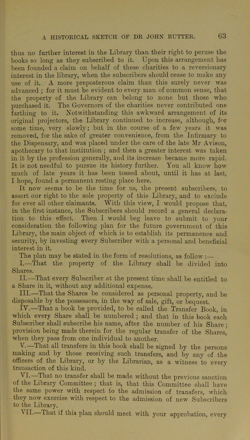 thus no further interest in the Library than their right to peruse the books so long as they subscribed to it. Upon this arrangement has been founded a claim on behalf of these charities to a reversionary interest in the library, when the subscribers should cease to make any use of it. A more preposterous claim than this surely never was advanced ; for it must be evident to every man of common sense, that the property of the Library can belong to none but those who purchased it. The Governors of the charities never contributed one farthing to it. Notwithstanding this awkward arrangement of its original projectors, the Library continued to increase, although, for some time, very slowly: but in the course of a few years it was removed, for the sake of greater convenience, from the Infirmary to the Dispensary, and was placed under the care of the late Mr Avison, apothecary to that institution; and then a greater interest was taken in it by the profession generally, and its increase became more rapid. It is not needful to pursue its history further. You all know how much of late years it has been tossed about, until it has at last, I hope, found a permanent resting place here. It now seems to be the time for us, the present subscribers, to assert our right to the sole property of this Library, and to exclude for ever all other claimants. With this view, I would propose that, in the first instance, the Subscribers should record a general declara- tion to this effect. Then I would beg leave to submit to your consideration the following plan for the future government of this Library, the main object of which is to establish its permanence and security, by investing every Subscriber with a personal and beneficial interest in it. The plan may be stated in the form of resolutions, as follow :— I. —That the property of the Library shall be divided into Shares. II. —That every Subscriber at the present time shall be entitled to a Share in it, without any additional expense. III. —That the Shares be considered as personal property, and be disposable by the possessors, in the way of sale, gift, or bequest. IV. —That a book be provided, to be called the Transfer Book, in which every Share shall be numbered ; and that in this book each Subscriber shall subscribe his name, after the number of his Share; provision being made therein for the regular transfer of the Shares, when they pass from one individual to another. V. —That all transfers in this book shall be signed by the persons making and by those receiving such transfers, and by any of the officers of the Library, or by the Librarian, as a witness to every transaction of this kind. VI. —That no transfer shall be made without the previous sanction of the Library Committee; that is, that this Committee shall have the same power with respect to the admission of transfers, which they now exercise with respect to the admission of new Subscribers to the Library. VII. —That if this plan should meet with your approbation, every